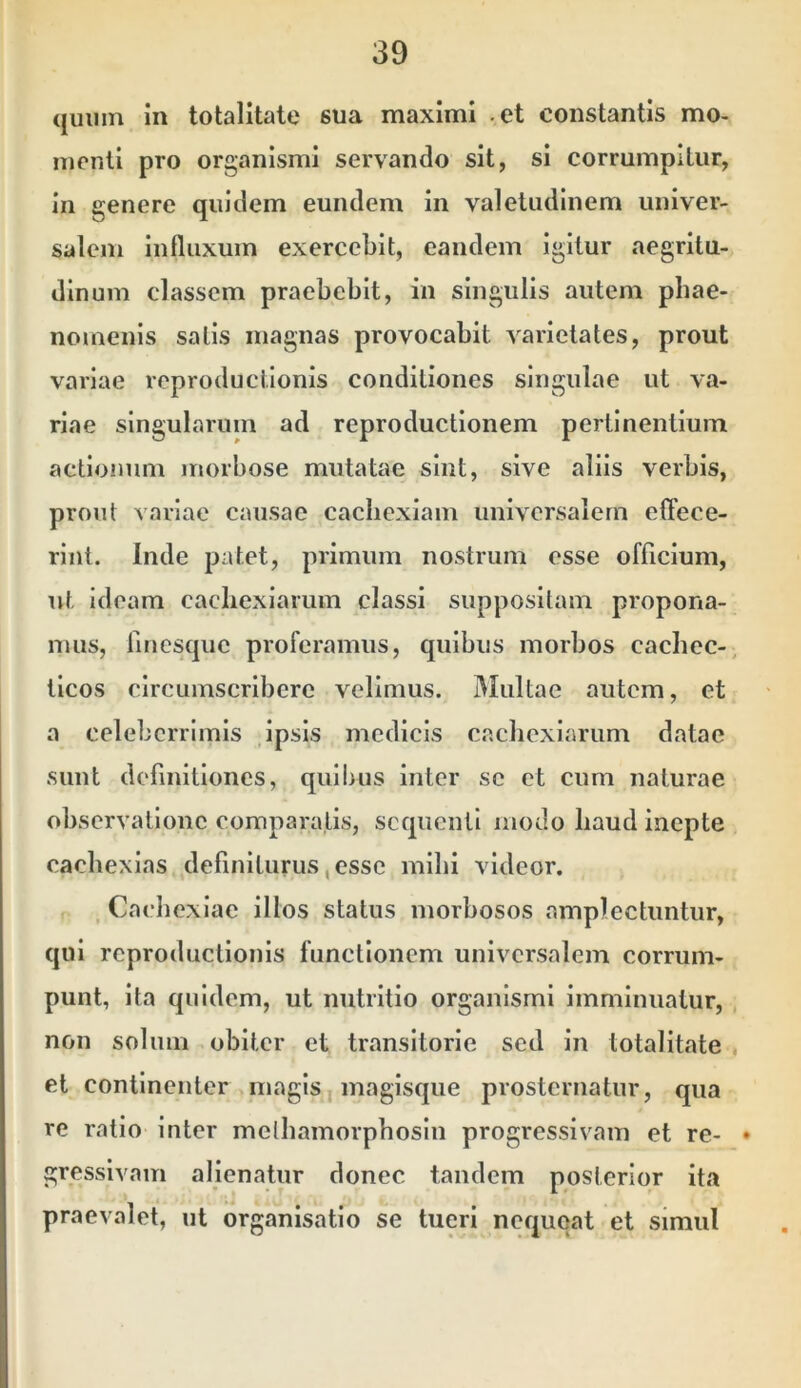 quum in totalltale sua maximi et constantis mo- menti pro organismi servando sit, si corrumpitur, in genere quidem eundem in valetudinem univer- salem influxum exercebit, eandem igitur aegritu- dinum classem praebebit, in singulis autem phae- nomenis satis magnas provocabit Aarielates, prout variae reproductionis conditiones singulae ut va- riae singularum ad reproductionem pertinentium actionum morbose mutatae sint, sive aliis verbis, prout variae causae cachexiam universalem effece- rint. Inde patet, primum nostrum esse officium, ut ideam cacliexiarum classi suppositam propona- mus, finesque proferamus, quibus morbos cacbec-, tlcos circumscribere velimus. Multae autem, et a celeberrimis ipsis medicis cachexiarum datae sunt definitiones, quibus inter se et cum naturae observatione comparatis, sequenti modo liaud inepte cacbexlas definiturus, esse mlbi videor. , Cachexiae illos status morbosos amplectuntur, qui reproductionis functionem universalem corrum- punt, ita quidem, ut nutritio organismi imminuatur, , non solum obiter et transitorie sed in totalItate , et continenter magis, magisque prosternatur, qua re ratio inter melbamorpbosiii progressivam et re- • gressivam alienatur donec tandem posterior ita praevalet, ut organisatio se tueri nequqat et simul