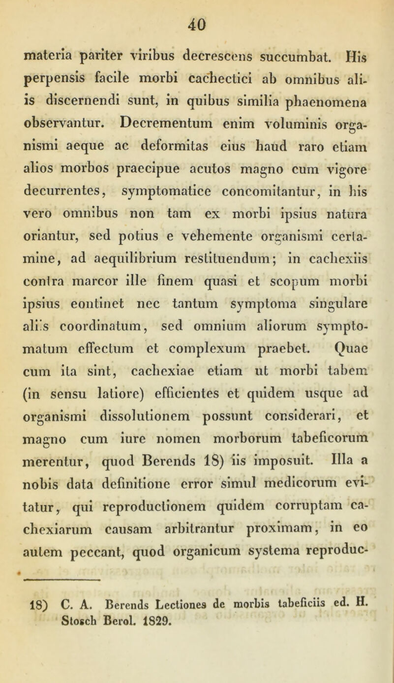 materia pariter viribus deerescens sueeumbat. His perpensis faeile morbi cachectiei ab omnibus ali- is diseernendi sunt, in quibus similia phaenomena observantur. Decrementum enim voluminis orsa- nismi aeque ac deformitas eius haud raro etiam alios morbos praecipue acutos magno cum vigore decurrentes, symptomatice concomitantur, in bis vero omnibus non tam ex morbi ipsius natura oriantur, sed potius e vehemente organismi cerla- mlne, ad aequilibrium resLiluendum; in cacliexlis conlra marcor ille finem quasi et scopum morbi ipsius eontlnet nec tantum symptoma singulare aliis coordinatum, sed omnium aliorum sympto- matum effectum et complexum praebet. Quae cum ita sint, cachexiae etiam ut morbi labem (In sensu latiore) efficientes et quidem usque ad organismi dissolutionem possunt considerari, et magno cum iure nomen morborum tabeficorum merentur, quod Berends 18) iis imposuit. Illa a nobis data definitione error simul medicorum evi- tatur, qui reproduclionem quidem corruptam ca- chexiarum causam arbitrantur proximam, in eo autem peccant, quod organicum systema reproduc- 18) C. A. Berends Lectiones dc morbis labeficiis ed. H. Stosch Bcrol. 1829.