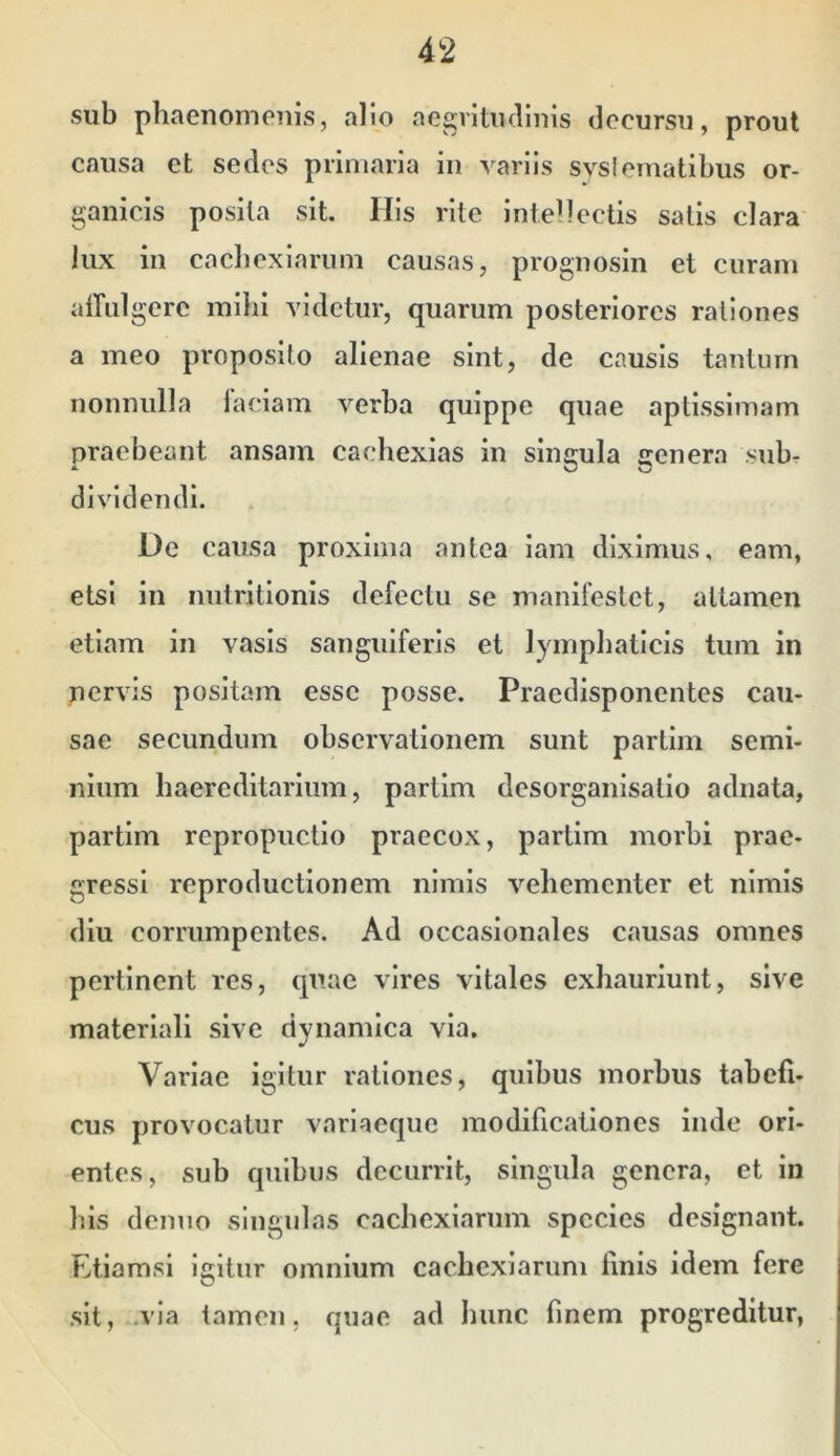 sub phaenomenis, alio aegritiullnis decursu, prout causa et sedes primaria in variis svsiematibus or- ganicis posita sit. His rite inteltectis satis clara lux in cacbexiarum causas, prognosin et curam atrulgere milii videtur, quarum posteriores rationes a meo proposito alienae sint, de causis tantum nonnulla laciam verba quippe quae aptissimam praebeant ansam cachexias in singula genera sub- dividendi. De causa proxima antea iam diximus, eam, etsi in nutritionis defectu se manifestet, attamen etiam in vasis sanguiferis et lymphaticis tum in nervis positam esse posse. Praedisponentes cau- sae secundum observationem sunt partim semi- nium haereditariiim, partim desorganisatio adiiata, partim repropuetio praecox, partim morbi prae- gressi reproductionem nimis vehementer et nimis diu corrumpentes. Ad occasionales causas omnes pertinent res, quae vires vitales exhauriunt, sive materiali sive dynamica via, Variae igitur rationes, quibus morbus tabefi- cus provocatur variaeque modificationes inde ori- entes, sub quibus decurrit, singula genera, et in his denuo singulas cachexiarum species designant. Etiamsi igitur omnium cachexiarum finis idem fere sit, .via tamen, quae ad hunc finem progreditur,