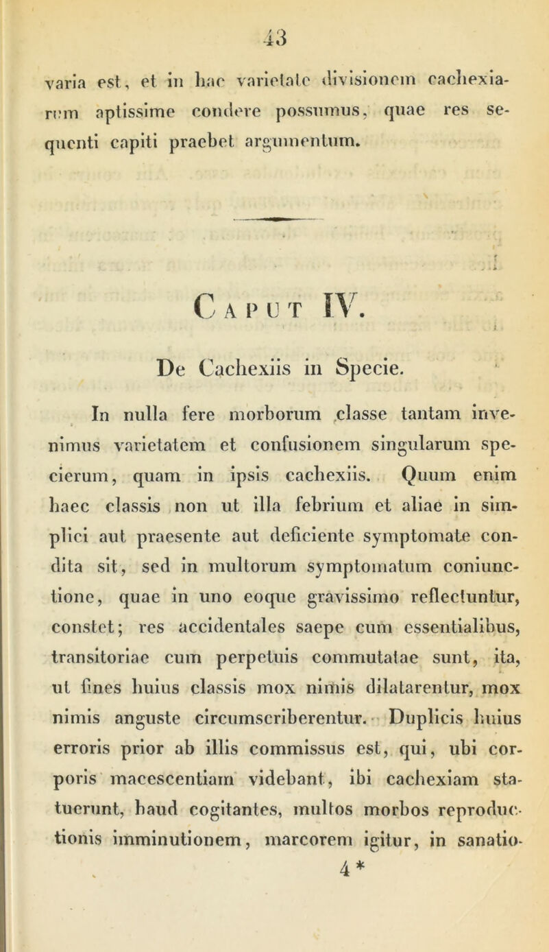 varia est, et iii hae variolale divlslonein eacliexia- rem aptissime condere possumus, quae res se- quenti capiti praebet argumentum. De Cachexiis in Specie. In nulla fere morborum classe tantam inve- I  nimus varietatem et confusionem singularum spe- baec classis non ut illa febrium et aliae in sim- plici aut praesente aut deliciente symptomate con- dita sit, sed In multorum symptomatum coniunc- tione, quae in uno eoque gravissimo reflectuntur, constet; res accidentales saepe cum essentialibus, transitoriae cum perpetuis commutatae sunt, ita, ut lines Imius classis mox nimis dilatarentur, mox nimis anguste circumscriberentur. - Duplicis buius erroris prior ab illis commissus est, qui, ubi cor- poris macescentiam videbant, ibi cachexiam sta- tuerunt, haud cogitantes, multos morbos reproduc- tionis imminutionem, marcorem Igitur, in sanatio- \ cierum quam in ipsis cachexiis. Quum enim