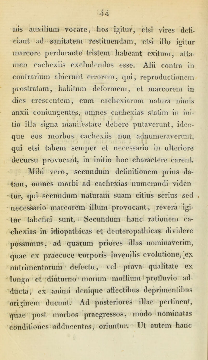 Ilis auxilium vocare, bos igitur, etsi vires defi- ciant ad sanitatem restituendam, etsi illo iaitur marcore perdurante tristem habeant exitum, atla- men caebexiis excludendos esse. Alii contra in contrarium abierunt errorem, qui, reproductionem prostralani, 1)abitum deformem, et marcorem in dies crescentem, cum caebexiarum natura nimis anxii coniungenlcs, omnes cachexias stalim in ini- tio illa signa maiiifcstarc debere putaverunt, ideo- que eos morbos caebexiis non adnumeraverunt, \ qui etsi tabem semper et necessario in ulteriore decursu provocant, in initio boc charactere carent. Mihi vero, secundum definitionem prius da- ^tam, omnes morbi ad cachexias numerandi viden 'tur, qui secundum naturam suam citius serius sed , -necessario marcorem illum provocant, revera igi- tur tabefici sunt, Secundum hanc rationem ca- cliexias in idiopathicas et denteropatbicas dividere possumus, ad quarum priores illas nominaverim, quae ex praecoce 'corporis iuvenilis evolutione, 'e?c nutrimentorum • defectu, vel prava* qualitate ex longo et diuturno * morum mollium profluvio ad- ducta, ex animi denique alfectlbus deprimentibus originem ducunt. Ad posteriores illae pertinent, quae post morbos praegressos, modo nominatas conditiones adducentes, oriuntur. • Ut autem hanc