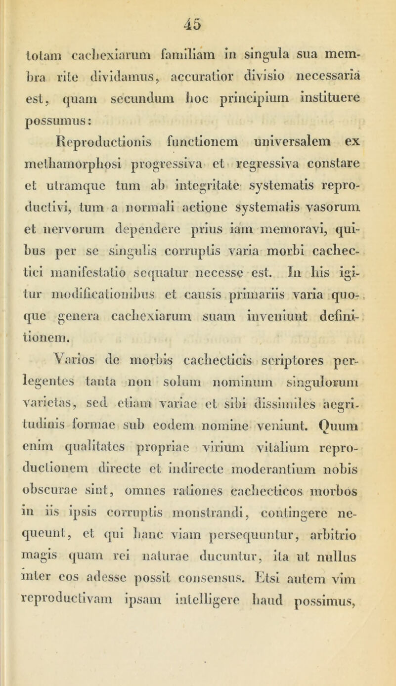 lolam oacJjcxIarimi fomiliam in singula sua mem- bra rite dividamus, accuratior divisio necessaria est, quam secundum Jioc principium instituere possumus: Reprodiictionls functionem universalem ex metliamorpliosi progressiva et regressiva constare et uUamquc tum ab integritate- systematis repro- ductivi, tum a normali actione systematis vasorum et nervorum dependere prius iam memoravi, qui- bus per se singulis corruptis varia morbi cachec- tici manifestatio sequatur neccsse est. In his igi- tur moililicationibus et causis primariis varia quo- que genera cachexiarum suam inveniunt deflni- lloiicm. Varios de morbis cachecticis scriptores per- legentes tanta non solum nominum sineulomm varietas, sed etiam variae et sibi dissinnles aegri- tudinis lorniae sub eodem nomine veniunt. Quum enim qualitates propriae virium vltalimn repro- ductioiicm directe et indirecte moderantium nobis obscurae sint, omnes rationes cachecticos morbos in iis ipsis corruptis monstrandi, contingere ne- queunt, et qui banc viam persequuntur, arbitrio magis quam rei naturae ducuntur, ita ut nullus Ulter eos adesse possit consensus. Ktsi nutem vim reproduclivam ipsam intclligere haud possimus,