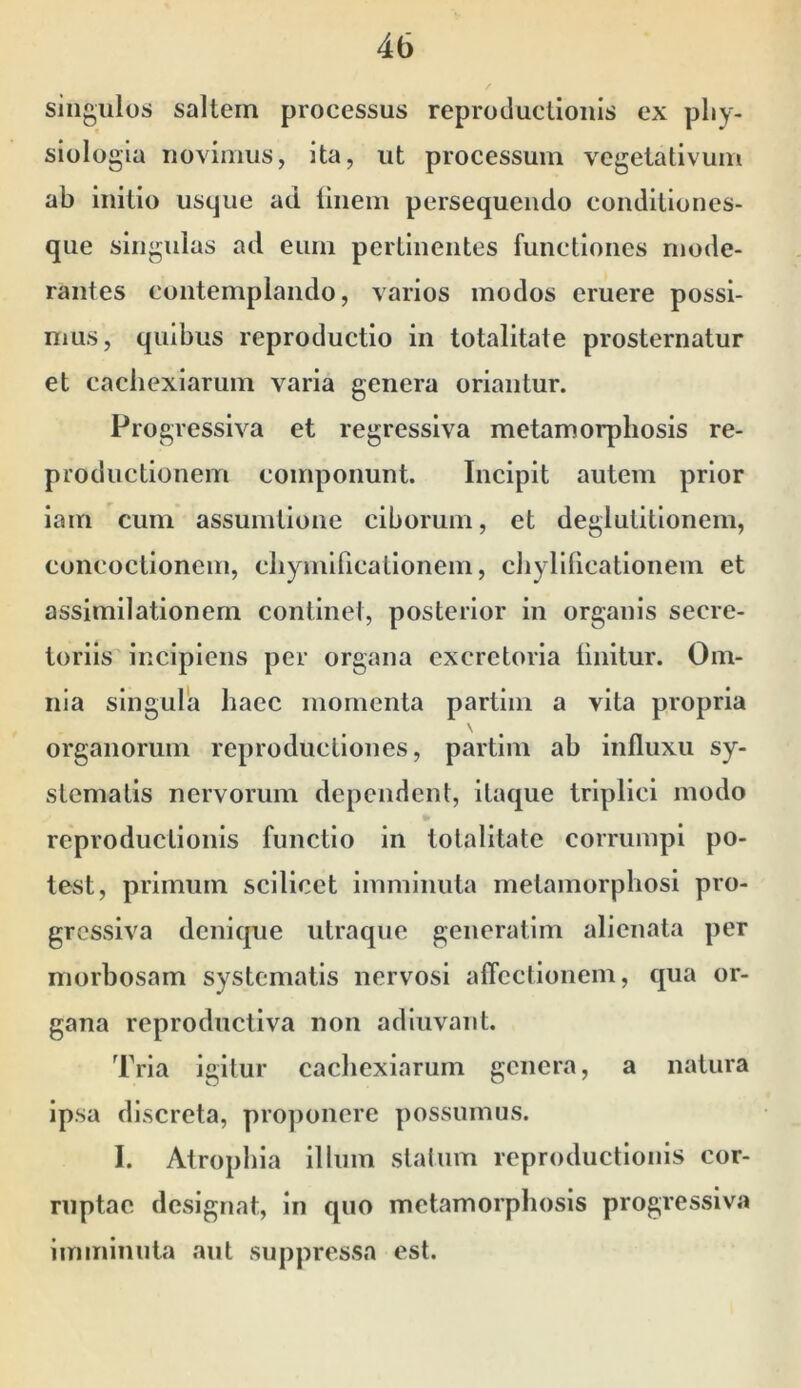 singulos saltem processus reprocluctioiiis ex pliy- siologia uoviuius, Ita, ut processum vegetativum ab initio usque ad liiieiu persequendo couditiones- que singulas ad eum pertinentes functiones mode- rantes contemplando, varios modos eruere possi- mus, quibus reproductio in totalitate prosternatur et cachexiarum varia genera oriantur. Progressiva et regressiva metamorphosis re- productionem componunt. Incipit autem prior iam cum assumtione ciborum, et deglutitionem, concoctionem, cliymificalionem, cliylllicationem et assimilationem continet, posterior in organis secre- toriis incipiens per organa excretoria linitur. Om- nia singula haec momenta partini a vita propria \ organorum reprodiictiones, partim ah influxu sy- stematis nervorum dependent, itaque triplici modo reproductionis functio in totalitate corrumpi po- test, primum scilicet imminuta metamorphosi pro- gressiva denique utraque generatim alienata per morbosam systematis nervosi affectionem, qua or- gana reprodnetiva non adluvant. Tria igitur cachexiarum genera, a natura ipsa discreta, proponere possumus. I. Atrophia illum statum reproductionis cor- ruptae designat, in quo metamorphosis progressiva imminuta aut suppressa est.