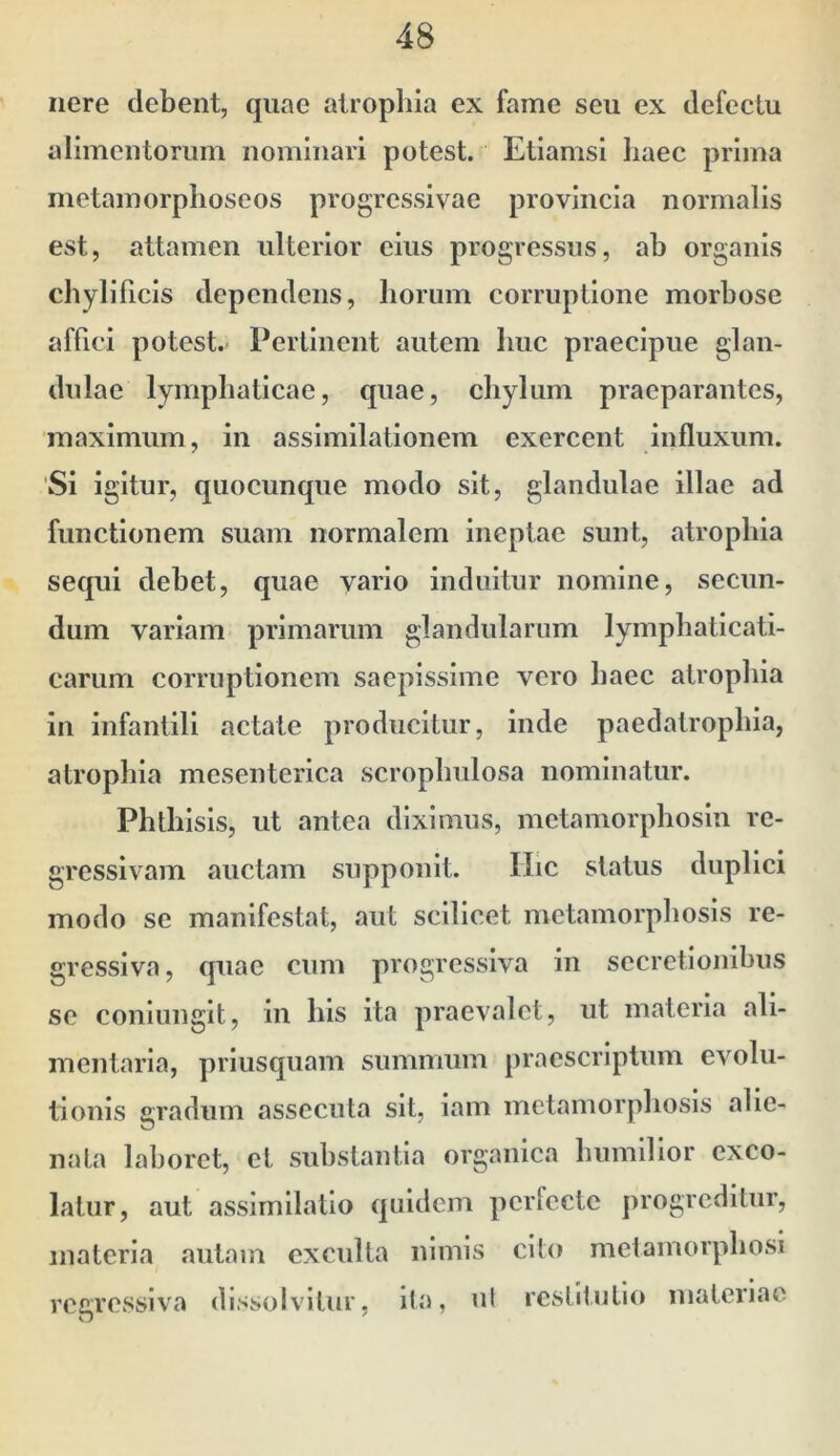 nere debent, quae atrophia ex fame seu ex defectu alimentorum nominari potest. Etiamsi liaec prima inetamorplioseos progressivae provincia normalis est, attamen ulterior eius progressus, ab organis chylificis dependens, liorum corruptione morbose affici potest. Perlinent autem huc praecipue glan- dulae lymphaticae, quae, chylum praeparantes, maximum, in assimilationem exercent influxum. 'Si igitur, quocunque modo sit, glandulae illae ad functionem suam normalem ineptae sunt, atrophia sequi debet, quae vario induitur nomine, secun- dum variam primarum glandularum lymphaticati- carum corruptionem saepissime vero haec atrophia in infantili aetate producitur, inde paedatrophia, atrophia mesenterica scrophulosa nominatur. Phthisis, ut antea diximus, metamorphosin re- gressivam auctam supponit. IIic status duplici modo se manifestat, aut scilicet metamorphosis re- gressiva, quae cum progressiva in secretionibus se coniungit, in his ita praevalet, ut materia ali- mentaria, priusquam summum praescriptum evolu- tionis gradum assecuta sit, iam metamorphosis alie- nata laboret, et substantia organica humilior exco- latur, aut assimilatio quidem perfecte jirogrcdilur, materia autam exculta nimis cito melamorphosi regressiva dissolvitur, ila, ut restitutio materiae
