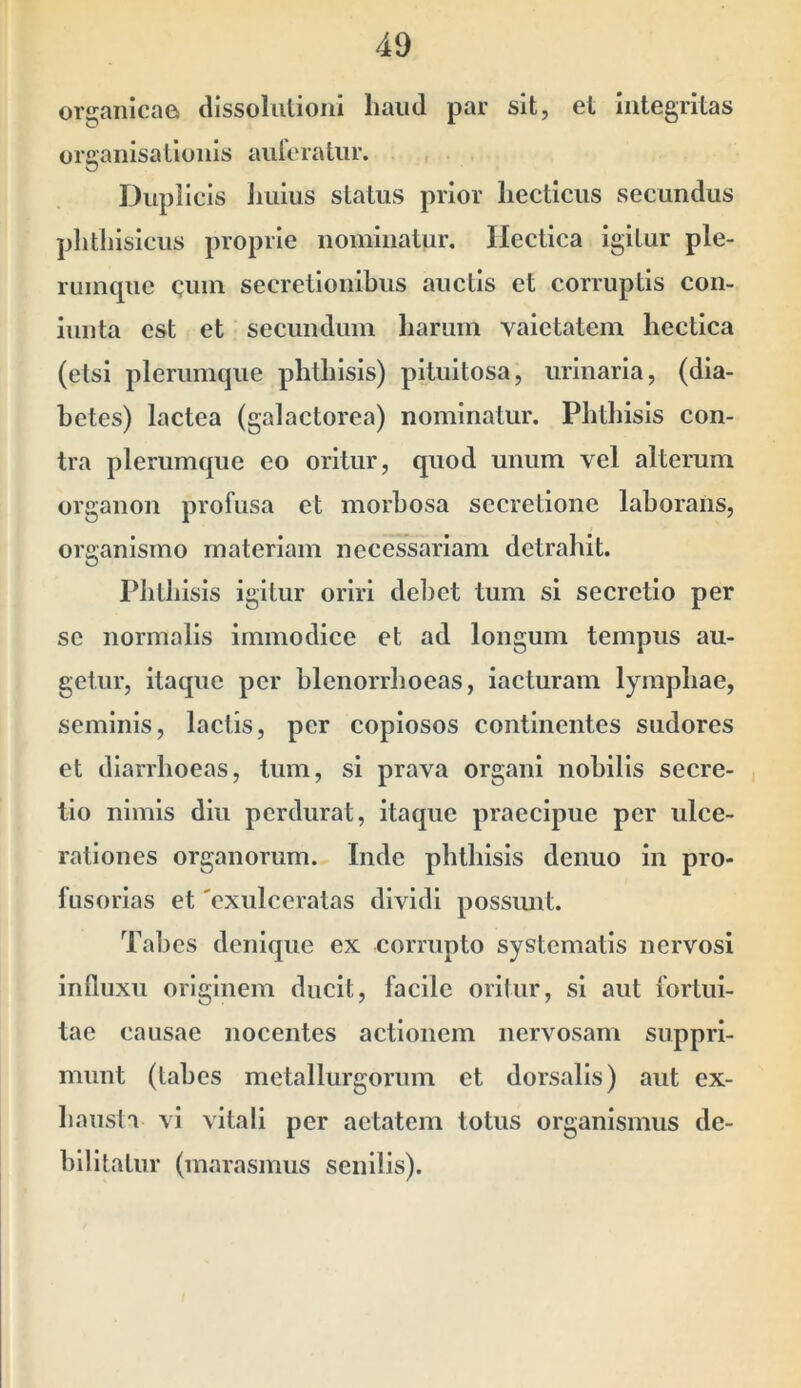 49 organicae dissoliilioni liaiid par sit, et integritas orsanisationis aiileratur. Duplicis Julius status prior liecticus secundus plitliisicus proprie nominatur. Ilectlca igitur ple- rumque cmn secretionibus auctis et corruptis con- iunta est et secundum harum vaietatem hectica (etsi plerumque phthisis) pituitosa, urinaria, (dia- betes) lactea (galactorea) nominatur. Phthisis con- tra plerumque eo oritur, quod unum vel alterum organon profusa et morbosa secretione laborans, organismo materiam necessariam detrahit. Phthisis igitur oriri debet tum si secretio per se normalis immodice et ad longum tempus au- getur, itaque per blenorrhoeas, iacturam lymphae, seminis, lactis, per copiosos continentes sudores et diarrhoeas, tum, si prava organi nobilis secre- tio nimis diu perdurat, itaque praecipue per ulce- rationes organorum. Inde phthisis denuo in pro- fusorlas et 'exulceratas dividi possimt. Tabes denique ex corrupto systematis nervosi influxu originem ducit, facile oritur, si aut fortui- tae causae nocentes actionem nervosam suppri- munt (labes metallurgorum et dorsalis) aut ex- hausta vi vitali per aetatem totus organismus de-