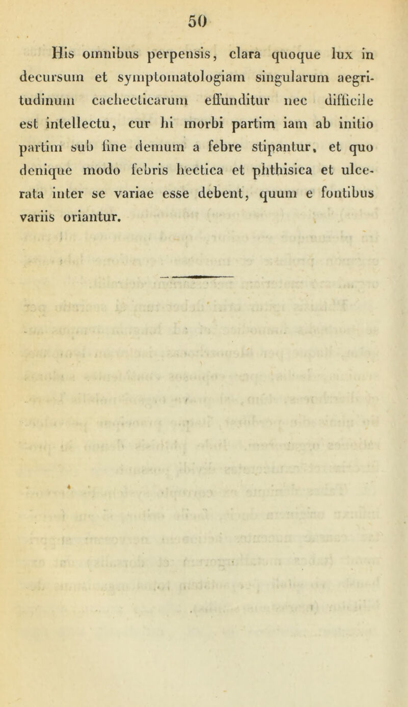 His omnibus perpensis, clara quoque lux in decursum et symplomatologiam singularum aegri- tudinum cachecticarum effunditur nec difficile est intellectu, cur hi morbi partim iain ab initio partim sub line demum a febre stipantur, et quo denique modo febris hectica et plithisica et ulce- rata inter se variae esse debent, quum e fontibus variis oriantur.