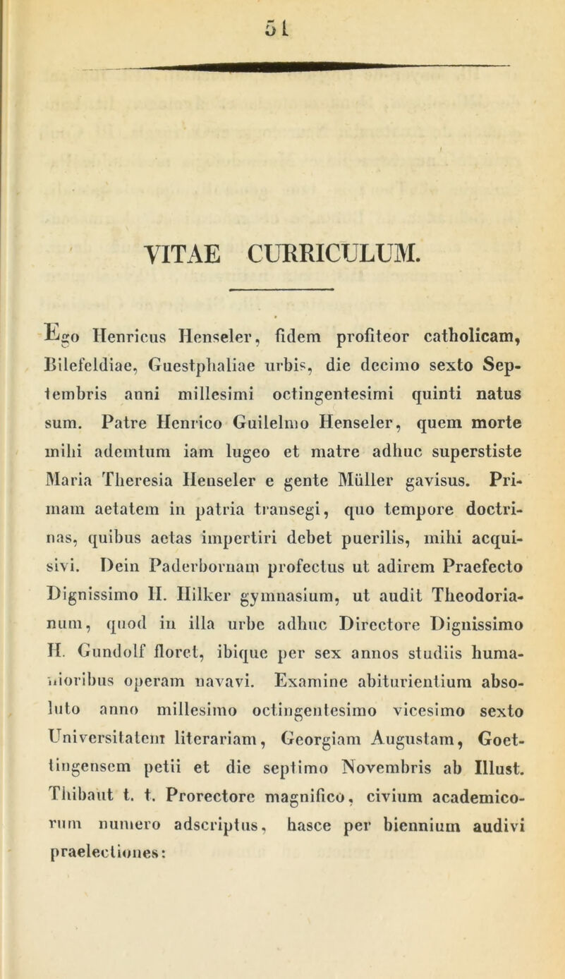 VITAE CURRICULUM. f- ) L^o Ilenricus Honseler, fidem profiteor catholicam, Bilefeldiae, Guestplialiae urbis, die decimo sexto Sep- tembris anni millesimi octingentesimi quinti natus sum. Patre Henrico Guilelmo Henseler, quem morte mihi ademtum iani lugeo et matre adhuc superstiste Maria Tlieresia Henseler e gente Miiller gavisus. Pri- mam aetatem in patria transegi, quo tempore doctri- nas, quibus aetas impertiri debet puerilis, mihi acqui- sivi. Dein Paderbornam profectus ut adirem Praefecto Dignissimo II. Ililker gymnasium, ut audit Theodoria- num, quod in illa urbe adhuc Directore Dignissimo H. Giindolf floret, ibique per sex annos studiis huma- nioribus operam navavi. Examine abiturientium abso- luto anno millesimo octingentesimo vicesimo sexto Universitatem literariam, Georgiam Augustam, Goet- tingensem petii et die septimo Novembris ab Illust. Tliibaut t. t. Prorectorc magnifico, civium academico- rnm numero adscriptns, hasce per biennium audivi praelectiones: