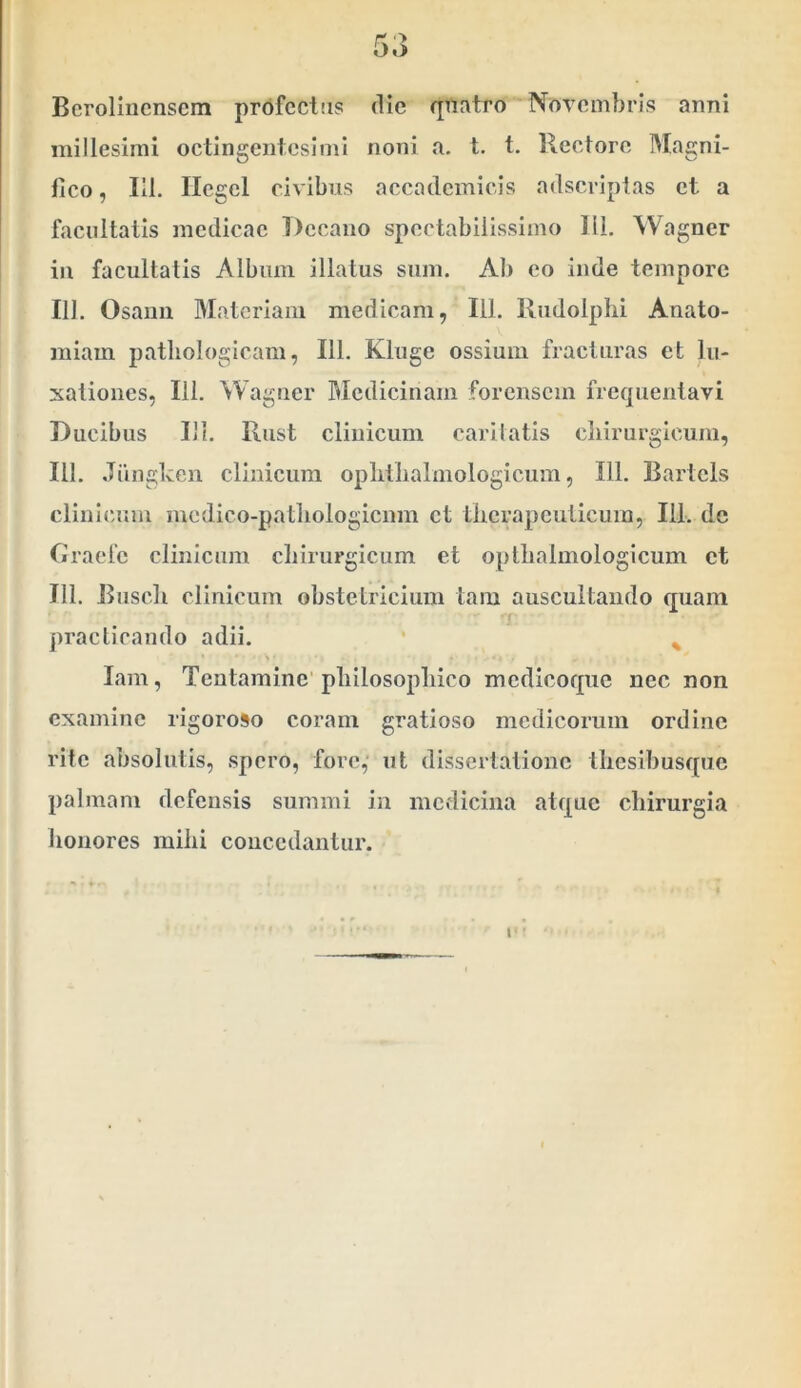 Bcroliiicnsem profectas die qiiatro Novembris anni millesimi octingentesimi noni a. t. t. Rectore Magni- fico , lil. Ilegcl civibus accadcmicis adseriptas et a facultatis medicae Decano spectabilissimo 111, Wagner in facultatis Album illatus sum. Ab eo inde tempore 111. Osaim Materiam medicam, 111. Rudolphi Anato- raiam patliologicam, 111. Kluge ossium fracturas et lu- xationes, Ili. Wagtier Medicinam forensem frequentavi Ducibus Ili. Riist clinicum carllatis cliirurgicum, 111. Jiingken clinicum oplitlialmologicum, 111. Bartels clinic-um medico-patliologicnm et tlicrapcuticum, 111. de Ciracfe clinicum cliirurgicum et opllialmologicum et Jll. Buscli clinicum obstetricium tam auscultando quam '7 ■ praclicando adii. ^ lam, Tentamine'pliilosopliico medicoque nec non examine rigoroso coram gratioso medicorum ordine rite absolutis, spero, fore, ut dissertatione tliesibusquc palmam defensis summi in medicina atque chirurgia lionores mihi concedantur.