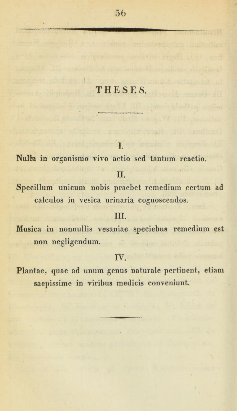 T H E S E S. I. Nulki in organismo vivo actio sed lanliim reactio. II. Specillum unicum nobis praebet remedium certum ad calculos in vesica urinaria cognoscendos. III. Musica in nonnullis vesaniae speciebus remedium est non negligendum. IV. Plantae, quae ad unum genus naturale pertinent, etiam saepissime in viribus medicis conveniunt.