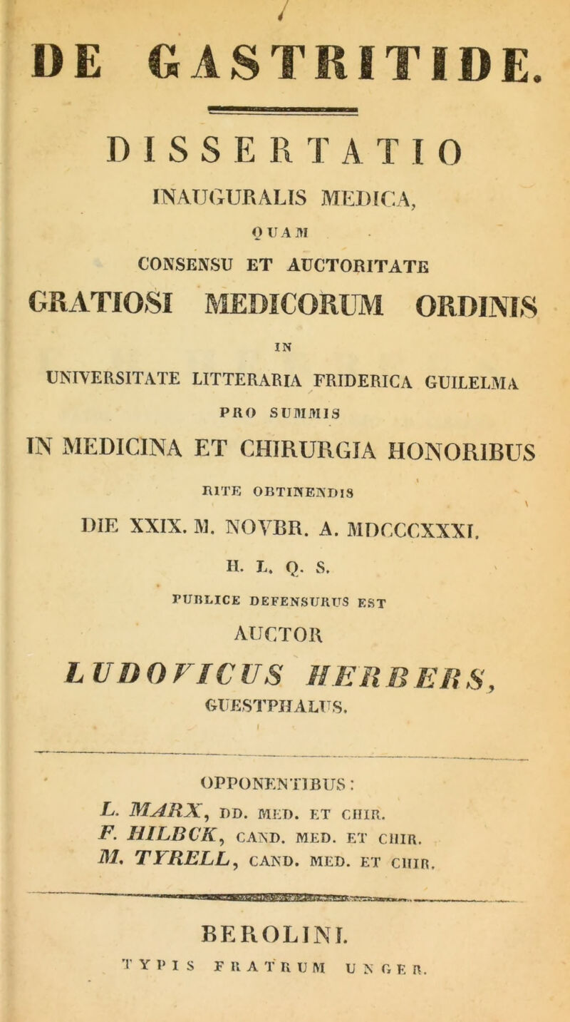 / DE GASTRITIDE. D I S S E R T A T I 0 INATJGURAUS MEDICA, OUAill CONSENSU ET AUCTORITATE GRATIOSI MEDICORUM ORDINIS IN UNIVERSITATE LITTERARIA FRIDERICA GUILELMA PRO SUM M13 IN MEDICINA ET CHIRURGIA HONORIBUS RITE OBTINEMUS DIE XXIX. M. NOYBR. A. MDCCCXXXI. H. L. Q. s. rURLICE DEFENSURUS EST AUCTOR LUDO FICUS HERBEUS, GUESTPHALUS. OPPONENTIBUS: L. MARX, dd. mi:d. et chir. F. HILBCK, CAND. MED. ET CHIR. M. TYRELL, CAND. MED. ET C1IIR, BEROLINl.