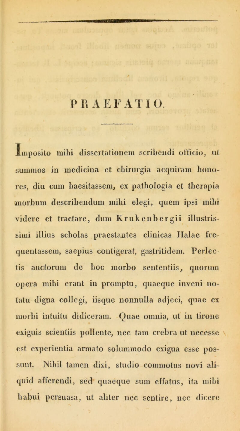 t P li A E F A T 1 O. Imposito milii dissertationem scribendi officio, ut summos in medicina et chirurgia acquiram hono- res, diu cum haesitassem,, ex pathologia et therapia morbum describendum mihi elegi, quem ipsi mihi videre et tractare, dum Krukenbcrgii illustris- simi illius scholas praestantes clinicas Halac fre- quentassem, saepius contigerat, gastritidem. Perlec- tis auctorum dc hoc morbo sententiis, quorum opera mihi erant in promptu, quaeque inveni no- tatu digna collegi, iisque nonnulla adjeci, quae ex morbi intuitu didiceram. Quae omnia, ut in tirone exiguis scientiis pollente, nec tam crebra ut necesse est experientia armato solummodo exigua esse pos- sunt. Nihil tamen dixi, studio commotus novi ali- quid afferendi, sed quaeque sum effatus, ita mihi habui persuasa, ut aliter nec sentire, nec dicere