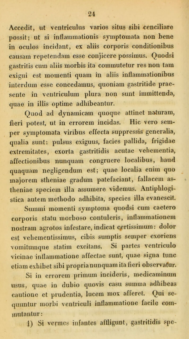 Accedit, ut ventriculus varios situs sibi cenciliare possit; ut si inflammationis symptomata non bene in oculos incidant, ex aliis corporis conditionibus causam repetendam esse conjicere possimus. Quodsi gastritis cum aliis morbis ita commutetur res non tam exigui est momenti quam in aliis inflammationibus interdum esse concedamus, quoniam gastritide prae- sente in ventriculum plura non sunt immittenda, quae in iliis optime adhibeantur. Quod ad dynamicam quoque attinet naturam, fieri potest, ut in errorem incidas. Hic vero sem- per symptomata viribus effecta suppressis generalia, qualia sunt: pulsus exiguus, facies pallida, frigidae extremitates, exorta gastritidis acutae vehementia, affectionibus nunquam congruere localibus, haud quaquam negligendum est; quae localia enim quo majorem stheniae gradum patefaciant, fallacem as- theniae speciem illa assumere videmus. Antiphlogi- stica autem methodo adhibita, species illa evanescit. Summi momenti symptoma quodsi cum caetero corporis statu morboso contuleris, inflammationem nostram agrotos infestare, indicat c.ertissimum: dolor est vehementissimus, cibis sumptis semper exoriens vomitumque statim excitans. Si partes ventriculo vicinae inflammatione affectae sunt, quae signa tunc etiam exhibet sibi propria nunquam italieri observatur. Si in errorem primum incideris, medicaminum usus, quae in dubio quovis casu summa adhibeas cautione et prudentia, lucem mox afferet. Qui se- quuntur morbi ventriculi inflammatione facile com- mutantur: