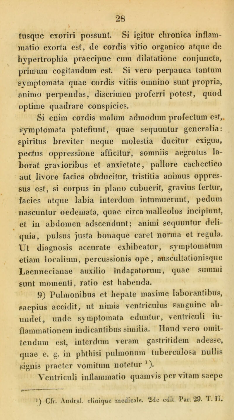 tusque exoriri possunt. Si igitur chronica inflam- matio exorta est, de cordis vitio organico atque de hypertrophia praecipue cum dilatatione conjuncta, primum cogitandum est. Si vero perpauca tantum symptomata quae cordis vitiis omnino sunt propria, animo perpendas, discrimen proferri potest, quod optime quadrare conspicies. Si enim cordis malum admodum profectum est,, symptomata patefiunt, quae sequuntur generalia: spiritus breviter neque molestia ducitur exigua, pectus oppressione afficitur, somniis aegrotus la- borat gravioribus et anxietate, pallore cachectico aut livore facies obducitur, tristitia animus oppres- sus est, si corpus in plano cubuerit, gravius fertur, facies atque labia interdum intumuerunt, pedum nascuntur oedemata, quae circa malleolos incipiunt, et in abdomen adscendunt; animi sequuntur deli- quia, pulsus justa bonaque caret norma et regula. Ut diagnosis accurate exhibeatur, symptomatum etiam localium, percussionis ope, auscultationisque Laennecianae auxilio indagatorum, quae summi sunt momenti, ratio est habenda. 9) Pulmonibus et hepate maxime laborantibus, saepius accidit, ut nimis ventriculus sanguine ab- undet, unde symptomata eduntur, ventriculi in- flammationem indicantibus similia. Haud vero omit- tendum est, interdum veram gastritidem adesse, tpiae e. g. in phthisi pulmonum tuberculosa nullis signis praeter vomitum notetur '). Ventriculi inflammatio quamvis per vitam saepe Cfr. Andr/il. cliniquc medicale. 2dc edit. Par. 29. f. H.