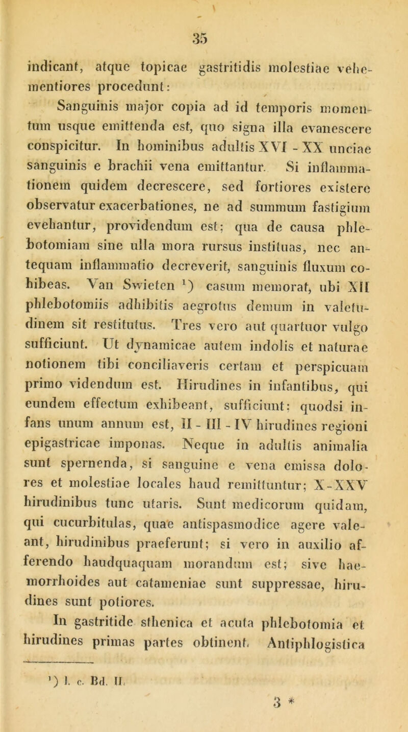 indicant, atque topicae gastritidis molestiae vehe- mentiores procedunt: Sanguinis major copia ad id temporis momen- tum usque emittenda est, quo signa illa evanescere conspicitur. In hominibus adultis XVI - XX unciae sanguinis e brachii vena emittantur. Si inflamma- tionem quidem decrescere, sed fortiores existerc observatur exacerbationes, ne ad summum fastigium evehantur, providendum est; qua de causa phle- botomiam sine ulla mora rursus instituas, nec an- tequam inflammatio decreverit, sanguinis fluxum co- hibeas. Xan Swieten *) casum memorat, ubi XII phlebotomiis adhibitis aegrotus demum in valetu- dinem sit restitutus. Tres vero aut quartuor vulgo sufficiunt. Ut dvnamicae autem indolis et naturae notionem tibi conciliaveris certam et perspicuam primo videndum est. Hirudines in infantibus, qui eundem effectum exhibeant, sufficiunt; quodsi in- fans unum annum est, II - 111 -1\ hirudines regioni epigastricae imponas. Neque in adultis animalia sunt spernenda, si sanguine c vena emissa dolo- res et molestiae locales haud remittuntur; X-XXV hirudinibus tunc utaris. Sunt medicorum quidam, qui cucurbitulas, quae antispasmodice agere vale- ant, hirudinibus praeferunt; si vero in auxilio af- ferendo haudquaquam morandum est; sive hae- morrhoides aut catameniae sunt suppressae, hiru- dines sunt potiores. In gastritide sthenica et acuta phlebotomia et hirudines primas partes obtinent. Antiphlogistica 3 * ’) I. c. Bd. II