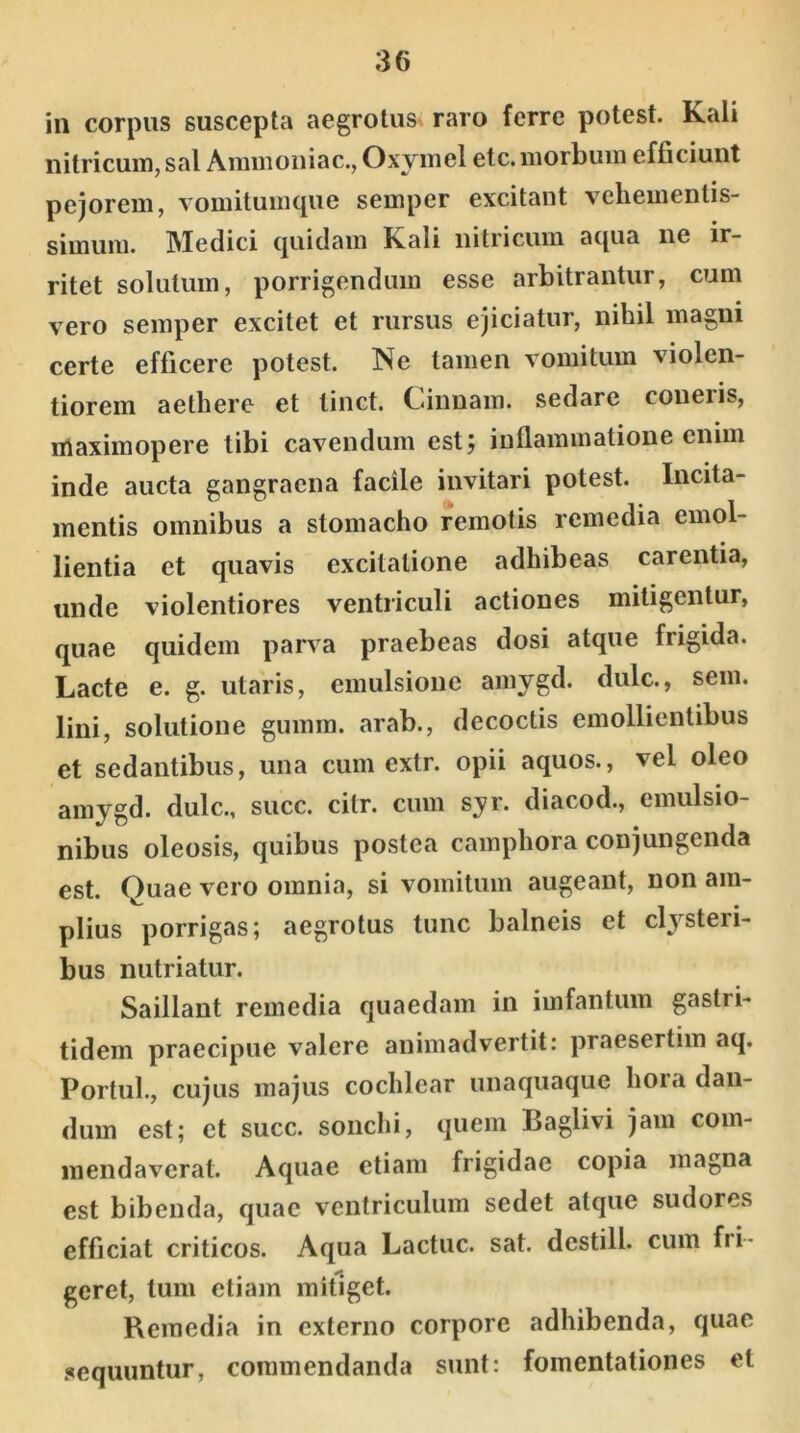 in corpus suscepta aegrotus raro ferre potest. Kali nitricum, sal Aminoniac., Oxymel etc. morbum efficiunt pejorem, vomitumque semper excitant vehementis- simum. Medici quidam K.ali nitricum aqua ne ir- ritet solutum, porrigendum esse arbitrantur, cum vero semper excitet et rursus ejiciatur, nihil magni certe efficere potest. Ne tamen vomitum violen- tiorem aethere et tinct. Cinnam, sedare coneris, maximopere tibi cavendum est; inflammatione enim inde aucta gangraena facile invitari potest. Incita- mentis omnibus a stomacho remotis remedia emol- lientia et quavis excitatione adhibeas carentia, unde violentiores ventriculi actiones mitigentur, quae quidem parva praebeas dosi atque frigida. Lacte e. g. utaris, emulsione amygd. dulc., sem. lini, solutione gumm. arab., decoctis emollientibus et sedantibus, una cum extr. opii aquos., vel oleo amygd. dulc., succ. cilr. cum syr. diacod., einulsio- nibus oleosis, quibus postea camphora conjungenda est. Quae vero omnia, si vomitum augeant, non am- plius porrigas; aegrotus tunc balneis et clysteri- bus nutriatur. Saillant remedia quaedam in imfantum gastri- tidem praecipue valere animadvertit: praesertim aq. Portui., cujus majus cochlear unaquaque hora dan- dum est; et succ. sonchi, quem Baglivi jam com- mendaverat. Aquae etiam frigidae copia magna est bibenda, quae ventriculum sedet atque sudores efficiat criticos. Aqua Lactuc. sat. destill. cum fri- geret, tum etiam mitiget. Remedia in externo corpore adhibenda, quae sequuntur, commendanda sunt: fomentationes et