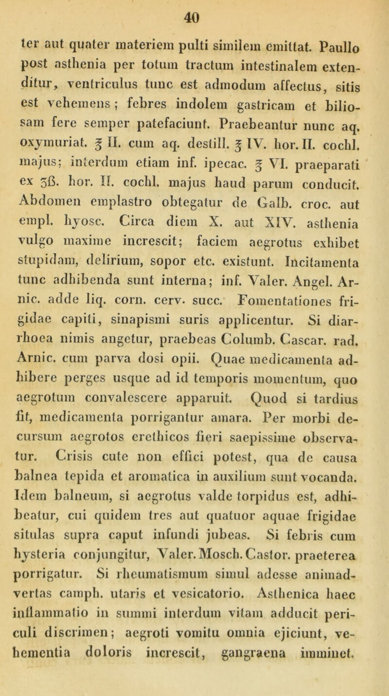 ler aut quater materiem pulti similem emittat. Paullo post asthenia per totum tractum intestinalem exten- ditur, ventriculus tunc est admodum affectus, sitis est vehemens; febres indolem gastricam et bilio- sam fere semper patefaciunt. Praebeantur nunc aq. oxymuriat. £ II. cum aq. destill. 5 IV. lior. II. cocld. majus; interdum etiam inf. ipecac. 5 VI. praeparati ex 5B. hor. II. cochl. majus haud parum conducit. Abdomen emplastro obtegatur de Galb. croc. aut empl. hyosc. Circa diem X. aut XIV. asthenia vulgo maxime increscit; faciem aegrotus exhibet stupidam, delirium, sopor etc. existunt. Incitamenta tunc adhibenda sunt interna; inf. Valer. Angel. Ar- nic. adde liq. corn. cerv. succ. Fomentationes fri- gidae capiti, sinapismi suris applicentur. Si diar- rhoea nimis angetur, praebeas Columb. Cascar. rad, Arnic. cum parva dosi opii. Quae medicamenta ad- hibere perges usque ad id temporis momentum, quo aegrotum convalescere apparuit. Quod si tardius Iit, medicamenta porrigantur amara. Per morbi de- cursum aegrotos erethicos fieri saepissime observa- tur. Crisis cule non effici potest, qua de causa balnea tepida et aromatica in auxilium sunt vocanda. Idem balneum, si aegrotus valde torpidus est, adhi- beatur, cui quidem tres aut quatuor aquae frigidae situlas supra caput infundi jubeas. Si febris cum hysteria conjungitur, Valer. Mosch. Castor, praeterea porrigatur. Si rheumatismum simul adesse animad- vertas camph. utaris et vesicatorio. Asthenica haec inflammatio in summi interdum vitam adducit peri- culi discrimen; aegroti vomitu omnia ejiciunt, ve- hementia doloris increscit, gangraena imminet.