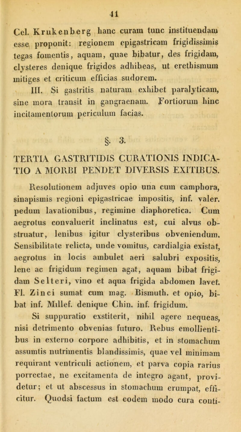 Cei. Krukenberg hanc curam tunc instituendam esse proponit: regionem epigastricam frigidissimis tegas fomentis, aquam, quae bibatur, des frigidam, clysteres denique frigidos adhibeas, ut erethismum mitiges et criticum efficias sudorem. III. Si gastritis naturam exhibet paralyticam, sine mora transit in gangraenam. Fortiorum hinc incitamentorum periculum facias. §. 3. TERTIA GASTRITIDIS CURATIONIS INDICA- TIO A MORBI PENDET DIVERSIS EXITIBUS. Resolutionem adjuves opio una cum camphora, sinapismis regioni epigastricae impositis, inf. valer. pedum lavationibus, regimine diaphoretica. Cum aegrotus convaluerit inclinatus est, cui alvus ob- struatur, lenibus igitur clysteribus obveniendum. Sensibilitate relicta, unde vomitus, cardialgia existat, aegrotus in locis ambulet aeri salubri expositis, lene ac frigidum regimen agat, aquam bibat frigi- dam Selteri, vino et aqua frigida abdomen lavet. FI. Zinci sumat cum mag. Bismuth. et opio, bi- bat inf. Millef. denique Chin. inf. frigidum. Si suppuratio exstiterit, nihil agere nequeas, nisi detrimento obvenias futuro. Rebus emollienti- bus in externo corpore adhibitis, et in stomachum assumtis nutrimentis blandissimis, quae vel minimam requirant ventriculi actionem, et parva copia rarius porrectae, ne excitamenta de integro agant, provi- detur; et ut abscessus in stomachum erumpat, effi- citur. Quodsi factum est eodem modo cura couti-