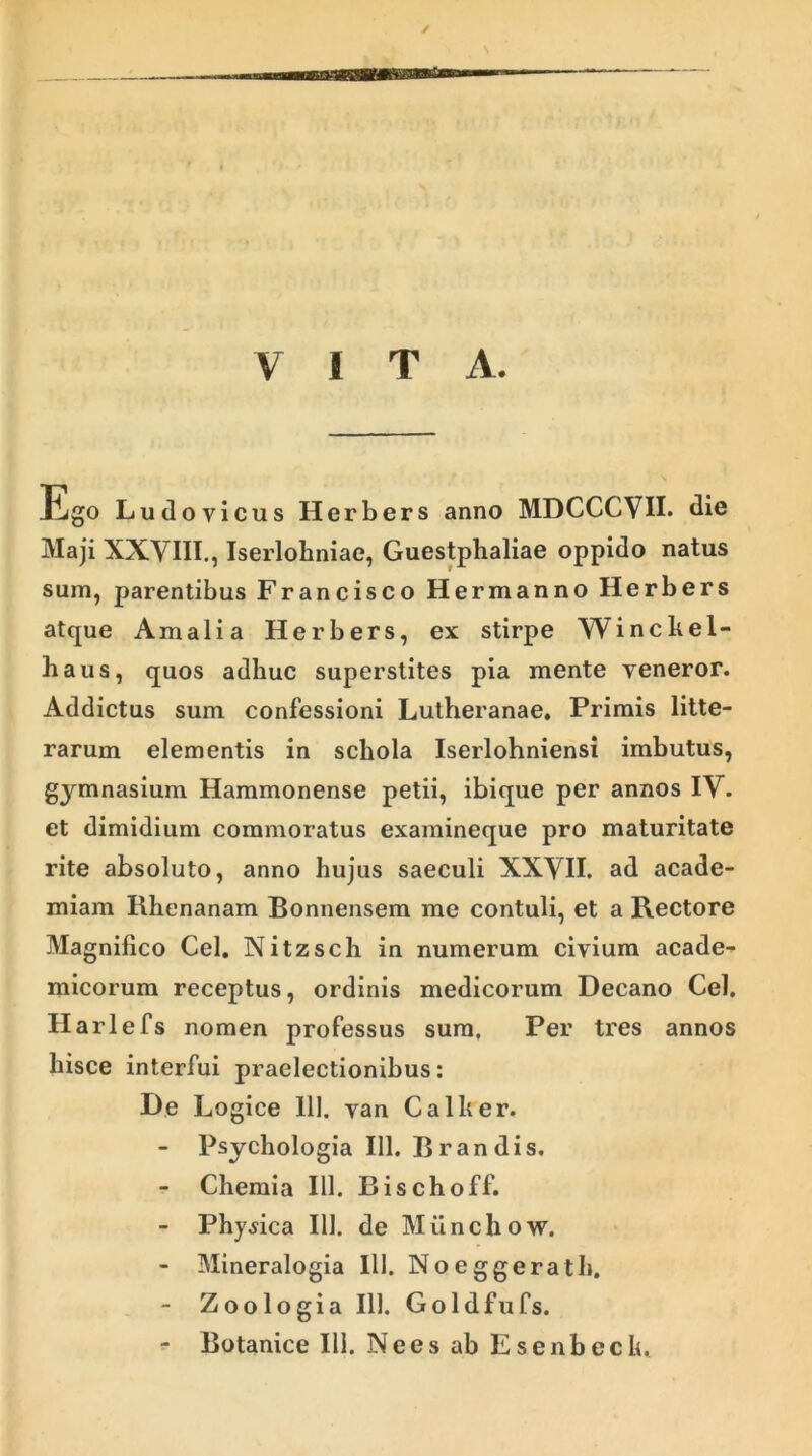 VITA. Ego Ludo vicus Herbers anno MDCCCVII. die Maji XXVIII., Iserloliniae, Guestphaliae oppido natus sum, parentibus Francisco Hermanno Herbers atque Amalia Herbers, ex stirpe Winckel- haus, quos adhuc superstites pia mente veneror. Addictus sum confessioni Lutheranae. Primis litte- rarum elementis in schola Iserlohniensi imbutus, gymnasium Hammonense petii, ibique per annos IV. et dimidium commoratus examineque pro maturitate rite absoluto, anno hujus saeculi XXVII. ad acade- miam Rhenanam Bonnensem me contuli, et a Rectore Magnifico Cei. Nitzsch in numerum civium acade- micorum receptus, ordinis medicorum Decano Cei. Harlefs nomen professus sum. Per tres annos hisce interfui praelectionibus: De Logice 111. van Calher. - Psychologia 111. Brandis. - Chemia 111. Bischoff. - Physica 111. de Miinchow. - Mineralogia 111. Noeggerath. - Zoologia 111. Goldfufs. - Botanice III. Ne es ab Esenbech,