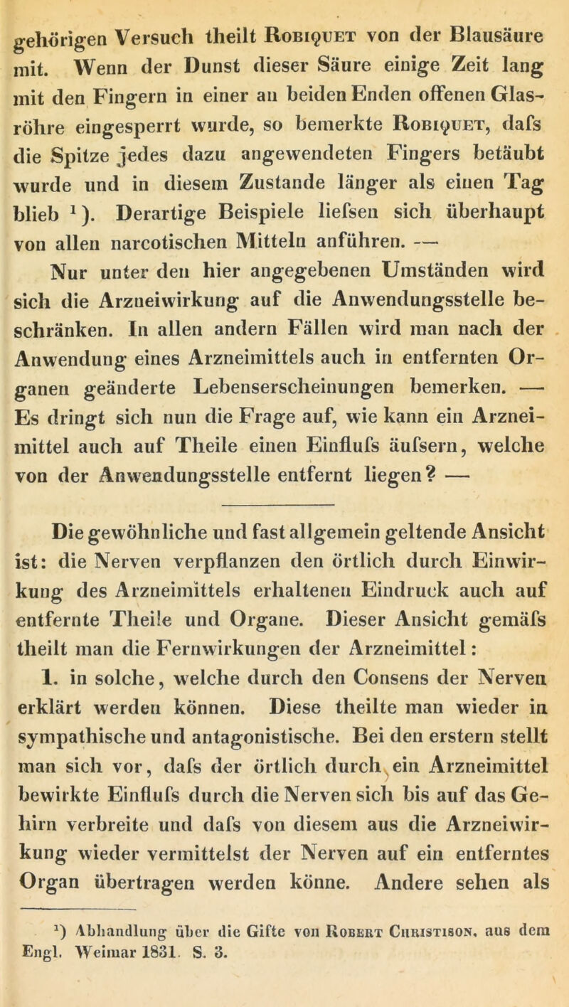 gehörigen Versuch theilt Robiquet von der Blausäure mit. Wenn der Dunst dieser Säure einige Zeit lang mit den Fingern in einer an beiden Enden offenen Glas- röhre eingesperrt wurde, so bemerkte Robi^uet, dafs die Spitze jedes dazu angewendeten Fingers betäubt wurde und in diesem Zustande länger als einen Tag blieb ^). Derartige Beispiele liefsen sich überhaupt von allen narcotischen Mitteln anführen. — Nur unter den hier angegebenen Umständen wird sich die Arzneiwirkung auf die Anwendungsstelle be- schränken. In allen andern Fällen wird man nach der . Anwendung eines Arzneimittels auch in entfernten Or- ganen geänderte Lebenserscheinungen bemerken. — Es dringt sich nun die Frage auf, wie kann ein Arznei- mittel auch auf Theile einen Einfiufs äufsern, welche von der Anwendungsstelle entfernt liegen? — Die gewöhnliche und fast allgemein geltende Ansicht ist: die Nerven verpflanzen den örtlich durch Einwir- kung des Arzneimittels erhaltenen Eindruck auch auf entfernte Theile und Organe. Dieser Ansicht gemäfs theilt man die Fernwirkungen der Arzneimittel: 1. in solche, welche durch den Consens der Nerven erklärt werden können. Diese theilte man wieder in sympathische und antagonistische. Bei den erstem stellt man sich vor, dafs der örtlich durchwein Arzneimittel bewirkte Einfiufs durch die Nerven sich bis auf das Ge- hirn verbreite und dafs von diesem aus die Arzneiwir- kung wieder vermittelst der Nerven auf ein entferntes Organ übertragen werden könne. Andere sehen als Abhandlung über die Gifte von Robert Chuistison, aus dem