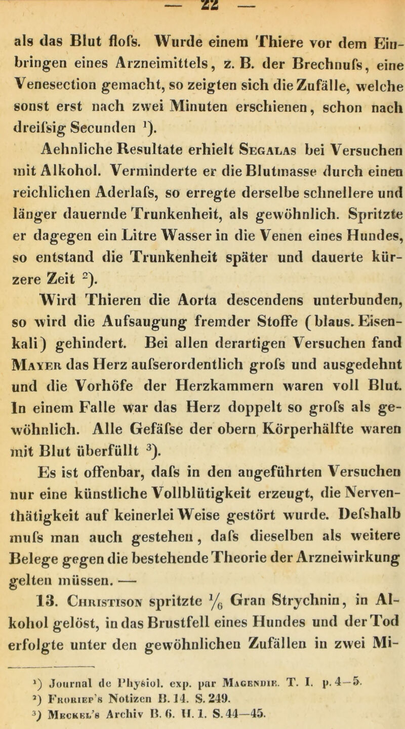 als das Blut flofs. Wurde einem Thiere vor dem Ein- bringen eines Arzneimittels, z. B. der Brechnufs, eine Venesection gemacht, so zeigten sich die Zufälle, welche sonst erst nach zwei Minuten erschienen, schon nach dreil'sig Secunden ^). Aehnliche Resultate erhielt Segalas bei Versuchen mit Alkohol. Verminderte er die Blutmasse durch einen reichlichen Aderlafs, so erregte derselbe schnellere und länger dauernde Trunkenheit, als gewöhnlich. Spritzte er dagegen ein Litre Wasser in die Venen eines Hundes, so entstand die Trunkenheit später und dauerte kür- zere Zeit ^). Wird Thieren die Aorta descendens unterbunden, so wird die Aufsaugung fremder Stoffe (blaus. Eisen- kali) gehindert. Bei allen derartigen Versuchen fand Mayer das Herz aufserordentlich grofs und ausgedehnt und die Vorhöfe der Herzkammern waren voll Blut, ln einem Falle war das Herz doppelt so grofs als ge- wöhnlich. Alle Gefäfse der obern, Körperhälfte waren mit Blut überfüllt ^). Es ist offenbar, dafs in den angeführten Versuchen nur eine künstliche Vollblütigkeit erzeugt, die Nerven- thätigkeit auf keinerlei Weise gestört wurde. Defshalb mufs man auch gestehen , dafs dieselben als weitere Belege gegen die bestehende Theorie der Arzneiwirkung gelten müssen. — 13. Christison spritzte Gran Strychnin, in Al- kohol gelöst, in das Brustfell eines Hundes und der Tod erfolgte unter den gewöhnlichen Zufällen in zwei Mi- *) .Journal de Phyfeiol. exp. par Magenuik. T. I. p. 4—5. ’) Fkoiuep’s Notizen IJ. 14. S. 249.