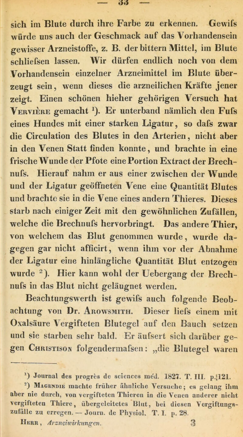 sich im Blute durch ihre Farbe zu erkennen. Gevvifs würde uns auch der Geschmack auf das Vorhandensein gewisser Arzneistoffe, z. B. der bittern Mittel, im Blute schliefsen lassen. Wir dürfen endlich noch von dem Vorhandensein einzelner Arzneimittel im Blute über- zeugt sein, wenn dieses die arzneilichen Kräfte jener zeigt. Einen schönen hieher gehörigen Versuch hat Verviere gemacht *). Er unterband nämlich den Fufs eines Hundes mit einer starken Ligatur, so dafs zwar die Circulation des Blutes in den Arterien, nicht aber in den Venen Statt finden konnte, und brachte in eine frische Wunde der Pfote eine Portion Extract der Brech- \ nufs. Hierauf nahm er aus einer zwischen der Wunde und der Ligatur geöffneten Vene eine Quantität Blutes und brachte sie in die Vene eines andern Thieres. Dieses starb nach einiger Zeit mit den gewöhnlichen Zufällen, welche die Brechnufs hervorbringt. Das andere Thier, von welchem das Blut genommen wurde, wurde da- gegen gar nicht afficirt, wenn ihm vor der Abnahme der Ligatur eine hinlängliche Quantität Blut entzogen wurde ^). Hier kann wohl der Uebergang der Brech- nufs in das Blut nicht geläugnet werden. Beachtungswerth ist gewifs auch folgende Beob- achtung von Dr. Arowsmith. Dieser liefs einem mit Oxalsäure Vergifteten Blutegel auf den Bauch setzen und sie starben sehr bald. Er äufsert sich darüber se- gen Christiso\ folgendermafsen: „die Blutegel waren Journal des progres de Sciences me'd. 1827. T. III. p.[121. ’) Magendie machte früher ähnliche Versuclie; es gelang ihm aber nie durch, von vergifteten Thieren in die V^cnen anderer nicht vergifteten Thiere, übergeleitctes lllut, bei diesen Vergiftungs- zuffille zu erregen. — Journ. de Physiol. T. I. p. 28.