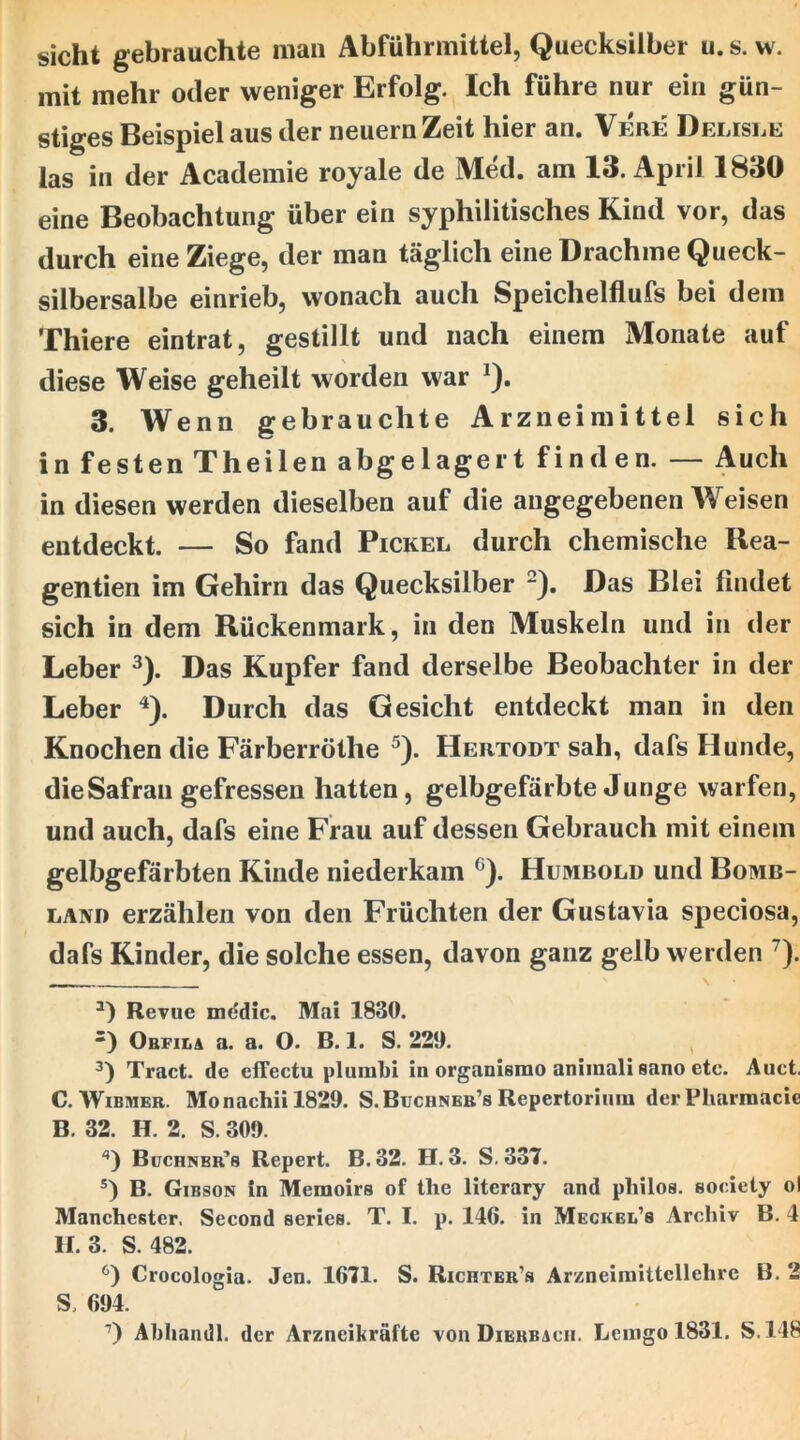 mit mehr oder weniger Erfolg. Ich führe nur ein gün- stiges Beispiel aus der neuern Zeit hier an. Vere Delisee las in der Academie royale de Med. am 13. April 1830 eine Beobachtung über ein syphilitisches Kind vor, das durch eine Ziege, der man täglich eine Drachme Queck- silbersalbe einrieb, wonach auch Speichelflufs bei dem Thiere eintrat, gestillt und nach einem Monate auf diese Weise geheilt worden war ^). 3. Wenn gebrauchte Arzneimittel sich in festen Theilen abgelagert finden. — Auch in diesen werden dieselben auf die angegebenen Weisen entdeckt. — So fand Pickel durch chemische Rea- gentien im Gehirn das Quecksilber -). Das Blei findet sich in dem Rückenmark, in den Muskeln und in der Leber ^). Das Kupfer fand derselbe Beobachter in der Leber ^). Durch das Gesicht entdeckt man in den Knochen die Färberröthe ^). Hertodt sah, dafs Hunde, die Safran gefressen hatten, gelbgefärbte Junge warfen, und auch, dafs eine Frau auf dessen Gebrauch mit einem gelbgefärbten Kinde niederkam ^). Humbold und Bomb- LANi) erzählen von den Früchten der Gustavia speciosa, dafs Kinder, die solche essen, davon ganz gelb werden ^). Revue mddic. Mai 1830. •) Obfila a. a. O. B. 1. S. 220. Tract. de efTectu plunilil in organismo aniinali sano etc. Auct. C. WiBMER. Monachiil829. S.Buciineb’s Repertorium der Pliarmacie B. 32. H. 2. S. 300. '*) Buchnbr’s Repert. B. 32. H. 3. S, 337. B. Gibson in Memoirs of the literary and pliilos. society ol Manchester. Second series. T. I. p. 146. in Meckel’s Archiv B. 4 U. 3. S. 482. Crocologia. Jen. 1671. S. Richter’s Arzneimittellehre B. 2 S. 604. Ahhandl. der Arzncikräfte von Dierbach. Lemgo 1831. S.148