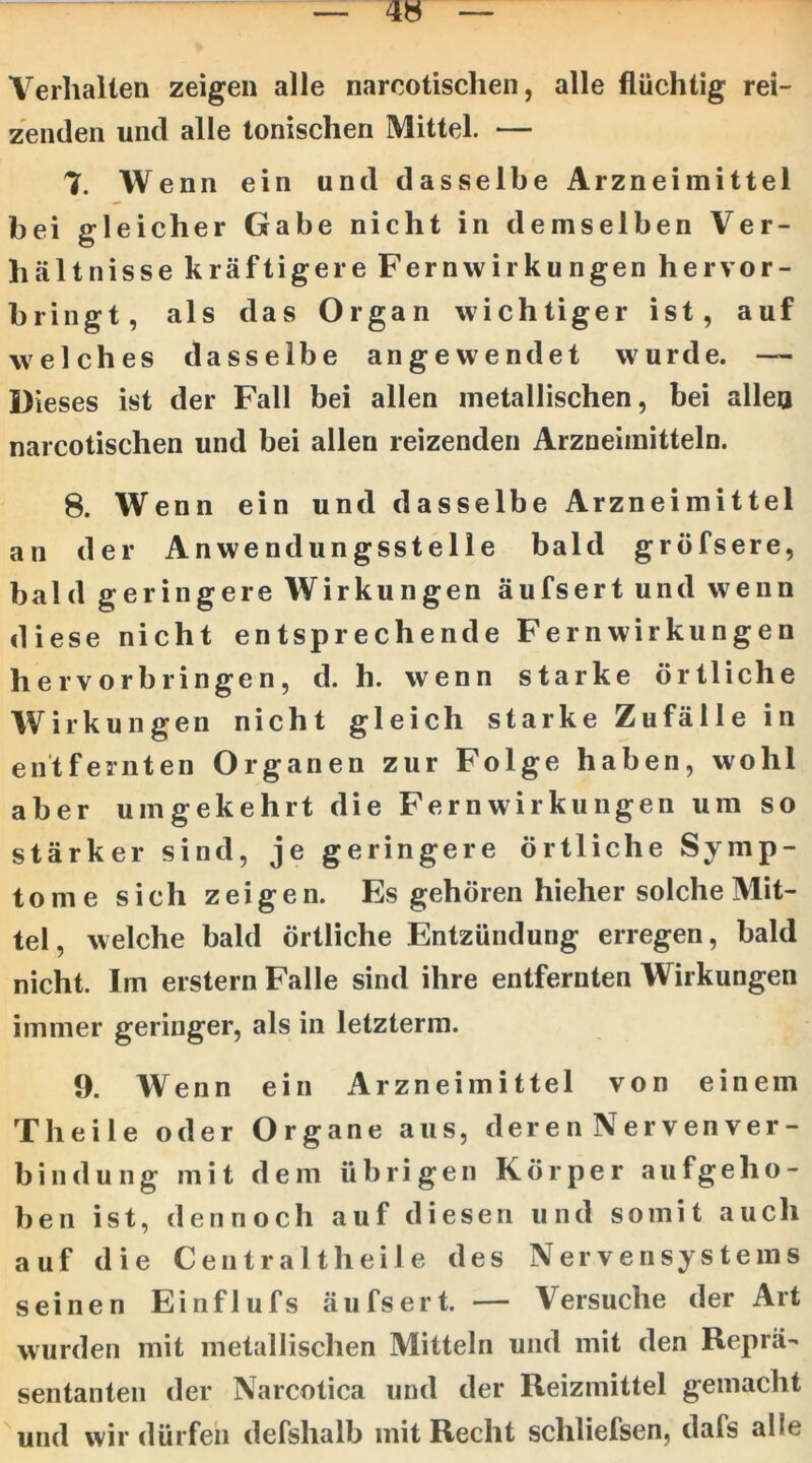 Verhallen zeigen alle narcotischeii, alle flüchtig rei- zenden und alle tonischen Mittel. — 7. Wenn ein und dasselbe Arzneimittel bei gleicher Gabe nicht in demselben Ver- hältnisse kräftigere Fernwirkungen hervor- bringt, als das Organ wichtiger ist, auf welches dasselbe angewendet wurde. — Dieses ist der Fall bei allen metallischen, bei allen narcotischen und bei allen reizenden Arzneimitteln. 8. Wenn ein und dasselbe Arzneimittel an der Anwendungsstelle bald gröfsere, bald geringere Wirkungen äufsert und w^enn diese nicht entsprechende Fern Wirkungen hervorbringen, d. h. wenn starke örtliche Wirkungen nicht gleich starke Zufälle in entfernten Organen zur Folge haben, wohl aber umgekehrt die Fern Wirkungen um so stärker sind, je geringere örtliche Symp- tome sich zeigen. Es gehören hieher solche Mit- tel, welche bald örtliche Entzündung erregen, bald nicht. Im erstem Falle sind ihre entfernten Wirkungen immer geringer, als in letzterm. 9. Wenn ein Arzneimittel von einem Theile oder Organe aus, der e n Nerven Ver- bindung mit dem übrigen Körper aufgeho- ben ist, dennoch auf diesen und somit auch auf die Centraltheile des Nervensystems seine n Einflufs äufsert. — Versuche der Art wurden mit metallischen Mitteln und mit den Reprä- sentanten der Narcotica und der Reizmittel gemacht und wir dürfen defshalb mit Recht schliefsen, dafs alle