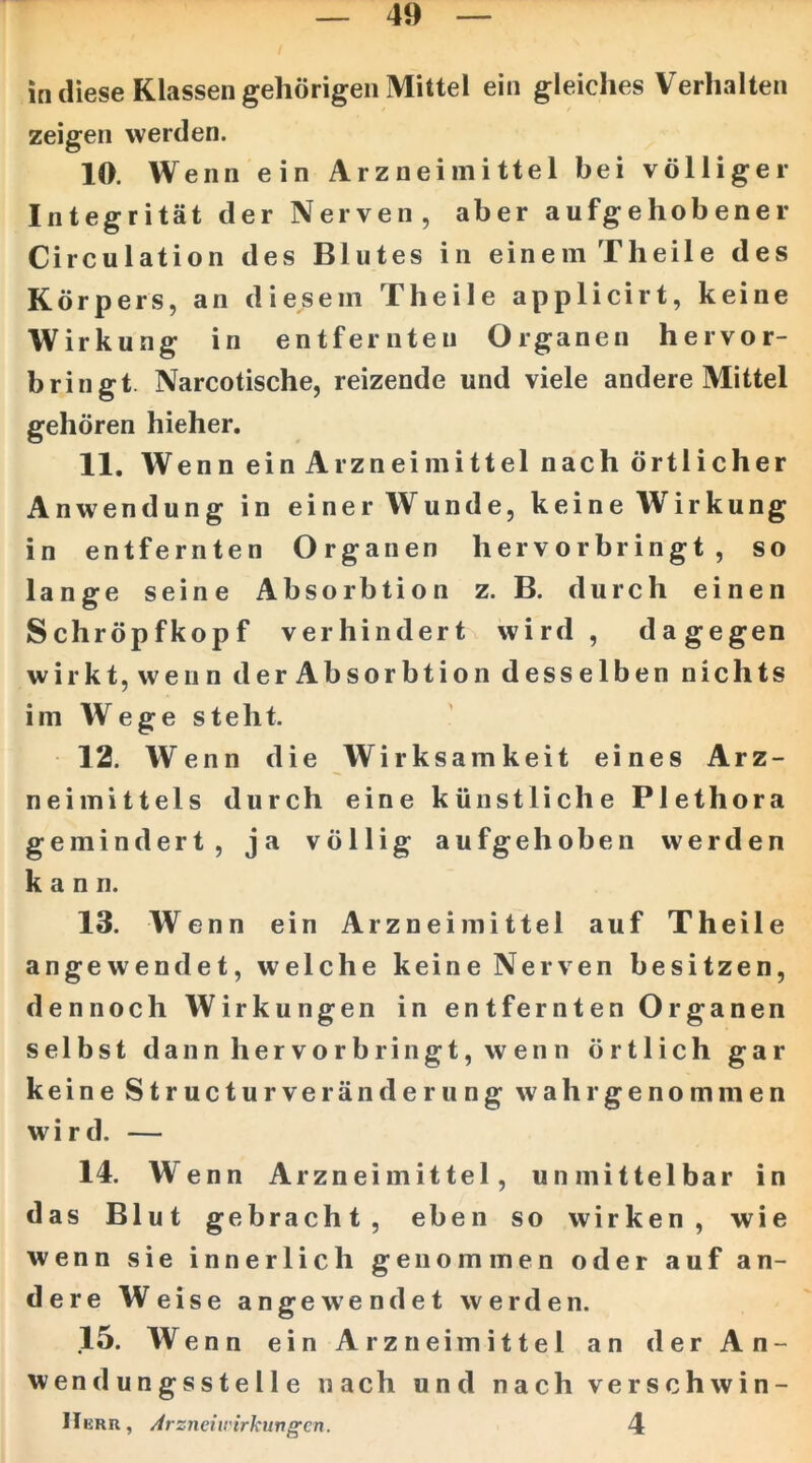 in diese Klassen gehörigen Mittel ein gleiches Verhalten zeigen werden. 10. Wenn ein Arzneimittel bei völliger Integrität der Nerven, aber aufgehobener Circulation des Blutes in einem Theile des Körpers, an diesem Theile applicirt, keine Wirkung in entfernten Organen hervor- bringt. Narcotische, reizende und viele andere Mittel gehören hieher. 11. Wen n ein Arzneimittel nach örtlicher Anwendung in einer Wunde, keine Wirkung in entfernten Organen hervorbringt, so lange seine Absorbtion z. B. durch einen Schröpfkopf verhindert wird, dagegen wirkt, wenn der Absorbtion desselben nichts imWegesteht. 12. Wenn die Wirksamkeit eines Arz- neimittels durch eine künstliche Plethora gemindert, ja völlig aufgehoben werden kann. 13. Wenn ein Arzneimittel auf Theile angewendet, welche keine Nerven besitzen, dennoch Wirkungen in entfernten Organen selbst dann hervorbringt, wenn örtlich gar keine Structurveränderung wahr genommen wird. — 14. Wenn Arzneimittel, unmittelbar in das Blut gebracht, eben so wirken, wie wenn sie innerlich genommen oder auf an- dere Weise angewendet werden. 15. Wenn ein Arzneimittel an der An- wendungsstelle nach und nach verschwin- IIkru, Arzneiu'irkungcn. 4