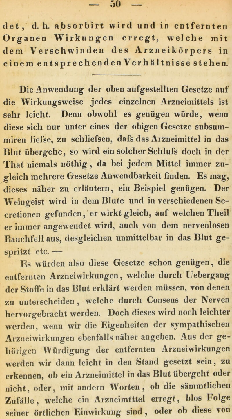 det, d. h. absorbirt wird und in entfernten Organen Wirkungen erregt, welche mit dem Verschwinden des Arzneikörpers in einem entsprechenden Verhältnisse stehen. Die Anwendung der oben aufgestellten Gesetze auf die Wirkungsweise jedes einzelnen Arzneimittels ist sehr leicht. Denn obwohl es genügen würde, wenn diese sich nur unter eines der obigen Gesetze subsum- miren liefse, zu schliefsen, dafs das Arzneimittel in das Blut übergehe, so wird ein solcher Schlufs doch in der That niemals nöthig, da bei jedem Mittel immer zu- gleich mehrere Gesetze Anwendbarkeit finden. Es mag, dieses näher zu erläutern, ein Beispiel genügen. Der Weingeist wird in dem Blute und in verschiedenen Se- cretionen gefunden, er wirkt gleich, auf welchen Theil er immer angewendet wird, auch von dem nervenlosen Bauchfell aus, desgleichen unmittelbar in das Blut ge- spritzt etc. — Es würden also diese Gesetze schon genügen, die entfernten Arzneiwirkungen, welche durch Uebergang der Stoffe in das Blut erklärt werden müssen, von denen zu unterscheiden , welche durch Consens der Nerven hervorgebracht werden. Doch dieses wird noch leichter werden, wenn wir die Eigenheiten der sympathischen Arzneiwirkungen ebenfalls näher angeben. Aus der ge- hörigen Würdigung der entfernten Arznei Wirkungen werden wir dann leicht in den Stand gesetzt sein, zu erkennen, ob ein Arzneimittel in das Blut übergeht oder nicht, oder, mit andern Worten, ob die sämmtlicheii Zufälle, welche ein Arzneimtttel erregt, blos Folge seiner örtlichen Einw’irkiing sind , oder ob diese ^on