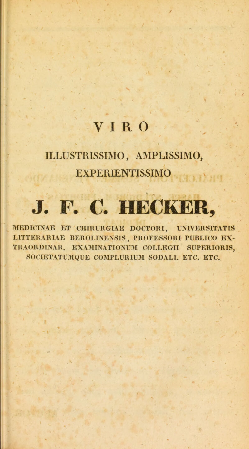 ILLUSTRISSIMO, AMPLISSIMO, EXPERIENTISSIMO * - i J. P. C. HECKER, , MEDICINAE ET CHIRCRGIAE DOCTORI, UNIVERSITATIS LITTERARIAE REROLINENSIS , PROFESSORI PUBLICO EX- TRAORDINAR. EXAMINATIONUM COLLEGII SUPERIORIS, SOCIETATUMQUE C03IPLUR1UM SODALI. ETC. ETC. r