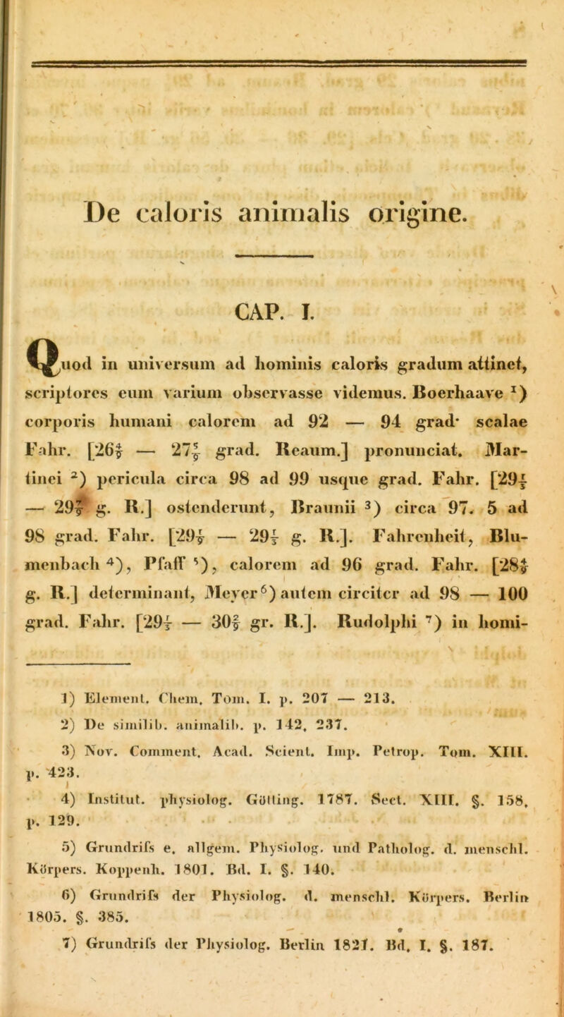 De caloi js animalis origine. GAP. I. in universum ad hominis caloris gradum aiiincf, scriplores cum varium observasse videmus, Boerhaave corporis humani calorem ad 92 — 94 grad* scalae Fahr. [26^ — 27| grad. Reaum.] pronunciat, Mar- linci pericula circa 98 ad 99 usque grad, Fahr. [29^^ — 29^ g. R.] ostenderunt, Rraunii circa 97. 5 ad 98 grad. Fahr. [29^ — 29y g. R.]. Fahrcnheit, Rlu- nienhacli^), PfalV '), calorem ad 96 grad. F,ahr, [28y g- l determinant, 3Ieycr^) autem circiter ad 98 — 100 grad. Fahr. [29t — 30| gr. R,]. Rudolplii '^) in homi- 1) Elcnienl. Cliem. Toin. I. 207 — 213. 2) De siinilili. aiiimalib. j». 142, 237. 3) Nor. Comment. Acati. .Scienl. linp. Peirop. Toin. XllI. p. 423. » 4) Instilut, physiolog. GUlling. 1787. Secl. XIII. §. 158, p. 129. 5) Grundrifs e. alitem. Physitdop. iintl Patliolo^. cl. jueiischl. KtJrpers. Koppenli. 1801. Btl. I. §. 140. 6) Grumlrif» der Physiolog. d. mensclil, Kt5rj>ers. Berlii» 1805. §. 385.