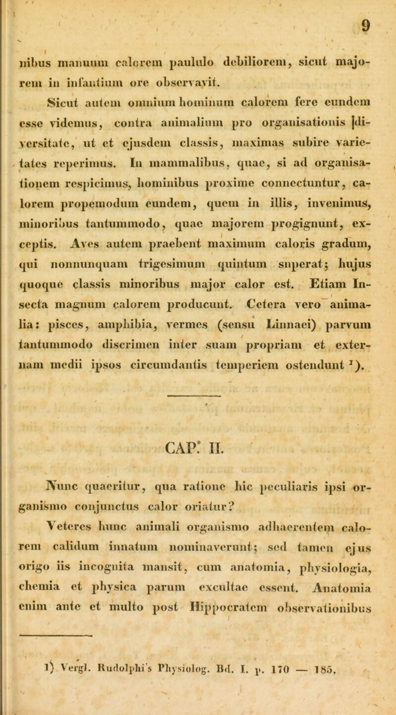 \ I 9 Ilibus maiiuiiui calorem paululo debiliorem, sicut majo- rem iii iiiraidium ore observavit. Sicut autem omnium hominum calorem fere eundem esse videmus, contra animalium pro organisationis jdi- versitate, ut et ejusdem classis, maximas subire varie- / tates reperimus. In mammalibus, quae, si ad organisa- tionem respicimus, liominibus proxime connectuntur, ca- lorem propemodum eundem, quem in illis, invenimus, minoribus tantummodo, quae majorem progignunt, ex- ceptis. Aves autem praebent maximum caloris gradum, qui nonnunquam trigesimum quintum superat; hujus quoque classis minoribus major calor est. Etiam In- sectu magnum calorem producunt. Cetera vero*^anima- lia: pisces, amphibia, vermes (sensu Linnaei) parvum tantummodo discrimen inter suam propriam et, exter- nam medii ipsos circumdantis temperiem ostendunt ^). cap: II. Nunc quaeritur, qua ratione liic peculiaris ipsi or- ganismo conjunctus calor oriatur? Veteres hunc animali organismo adhaerentem calo- rem calidum innatum nominaverunt; sed tamen ejus origo iis incognita mansit, cum anatomia, physiologia, chemia et physica parum excultae essent. Anatomia enim ante et multo post Hippocratem observationibus i * . ' 1). Vergi. Kudolphi s Pliysiolog. Bd. I. y. 170 — 185.