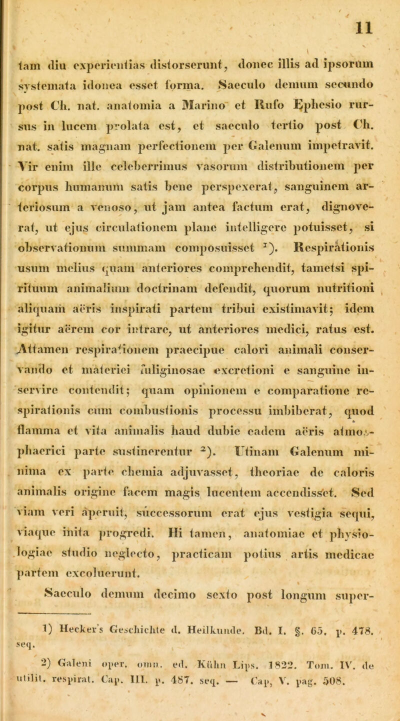 tam (llu cxperiiMitias (Hstorseriiiit, tlonec illis ad ipsorum systemata i<lonea esset lorma. Saeculo demum sec^undo post Cli. liat, aiiatomia a Marino' et Rufo l^pliesio rur- sus in lucem jirolata est, et saeculo tertio post C'h. nat. satis maiijnam perfectionem per (jlalenum impetravit. ■ A ir enim ille celeberrimus vasorum distributionem per corpus humanum satis bene perspexerat, sanguinem ar- ■ teriosum a venoso, ut jam antea factum erat, dignove- rat, ut ejus circulationem plane intelligerc potuisset, si observationum summam composuisset ^). Respirritionis usum melius (piam anteriores comprehendit, tametsi spi- rituum animalium doctrinam defendit, (juorum nutritioni aliquam aeris inspirati partem tribui existimavit; idem igitur aerem cor intrare, ut ant('riores medici, ratus est. Attamen respirationem praecipue calori animali conser- vando et materiei rnliginosae excretioni e sanguine in- servire contendit; quam opinionem e comparatione re- spirationis cum combustionis processu imbiberat, quod * flamma et vita animalis haud dubie eadem aeris atmo.',- phaerici parte sustinerentur ^). l’tinam Galenum mi- nima ex parte chemia adjuvasset, theoriae de caloris animalis origine facem m.agis lucentem accendissfet. Sed viam veri ajiernit, successorum erat ('jus vestigia sequi, viaque inita jirogredi. Hi tamen, anatomiac et physio- Jogiae studio n('gl('cto, jiracticam potius artis medicae ]>artein excoluerunt. s Sacculo demum decimo sexto post longum .super- 1) Heckers Gescliichte d. Heilkumle. Bd. I. §. 65. j). 478. seq. 2) Galeni oper. oimi. ed. Kiilin Lips. 1822. Tom. IV. de utilil. respirat. Cap. 111. p. 487. seq. — <’ap, V. pag. 508.