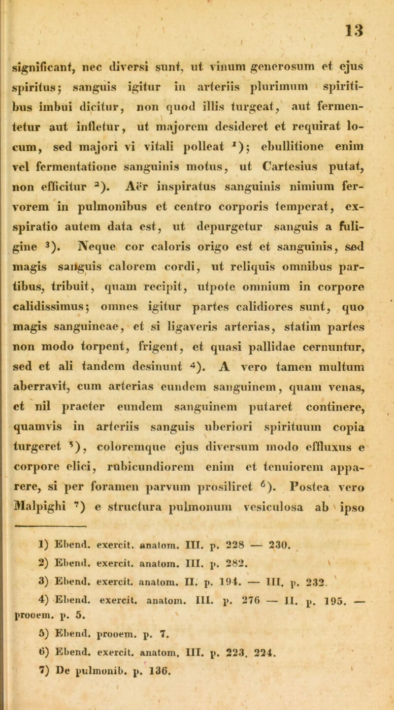 I 1.3 significant, nec diversi sunt, ut vinum generosum et ejus spiritus; sanguis igitur in arteriis plurimum spiriti- bus imbui dicitur, non quod illis turgeat,' aut fermen- tetur aut infletur, ut majorem desideret et requirat lo- cum, sed majori vi vitali polleat *); ebullitione enim vel fermentatione sanguinis motus, ut Cartesius putat, non efficitur ^). Aer inspiratus sanguinis nimium fer- vorem in pulmonibus et centro corporis temperat, ex- spiratio autem data est, ut depurgetur sanguis a fuli- gine 3). Neque, cor caloris origo est et sanguinis, sed magis sailguis calorem cordi, ut reliquis omnibus par- tibus, tribuit, quam recipit, utpotc omnium in corpore calidissimus; omnes igitur partes calidiores sunt, quo magis sanguineae,• et si ligaveris arterias, statim partes non modo torpent, frigent, et quasi pallidae cernuntur, sed et ali tandem desinunt ^). A vero tamen multum aberravit, cum arterias eundem sanguinem, quam venas, et nil praeter eundem sanguinem putaret continere, quamvis in arteriis sanguis uberiori spirituum copia turgeret ^), coloremque ejus diversum modo effluxus e corpore elici, rubicundiorem enim et tenuiorem appa- rere, si per foramen parvum prosiliret ^). Postea vero Malpigbi ’) e structura pubnonum vesiculosa ab ' ipso 1) Ebeml. exercit. analom. III. p. 228 — 230. 2) El)end. exercit. analom. III. p. 282. ' 3) El)end. exercit. analom. II. p, 191. — lll. p. 232, ' 4) Ebeiul. exercit. anatom. III. p. 276 — II. p. 195. — prooem, p. 5. ' 5) EI)eiul. prooem. p. 7. 6) Ebend. exercit. anatom. III. p. 223. 221.
