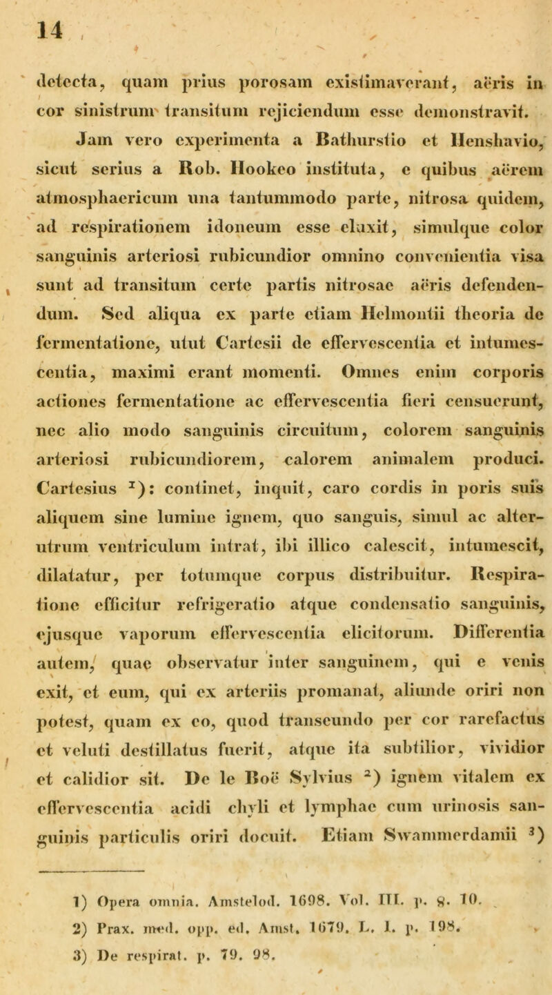 ♦ / (Ictccta, quam prius porosam cxisiimavorauf, aoris in / cor sinistrum' transitum rejiciendum osse demonstravit. Jam vero experimenta a Batlmrstio et llenshavio, sicut serius a Rob. llookeo instituta, c quibus ^aerem atmospbaericum una tantummodo parte, nitrosa quidem, ad respirationem idoneum esse eluxit, simulque color sanguinis arteriosi rubicundior omnino convenientia visa I sunt ad transitum certe partis nitrosae aeris defenden- dum. Sed aliqua ex parte etiam Helmontii theoria de fermentatione, utut Cartesii de effervescentia et intumes- centia, maximi erant momenti. Omnes enim corporis actiones fermentatione ac effervescentia fieri censuerunt, nec alio modo sanguinis circuitum, colorem sanguinis arteriosi rubicundiorem, calorem animalem produci. Cartesius ^): continet, inquit, caro cordis in poris suis aliquem sine lumine ignem, quo sanguis, simul ac alter- utrum ventriculum intrat, ibi illico calescit, intumescit, dilatatur, per totumque corpus distribuitur. Respira- tione efficitur refrigeratio atque condensatio sanguinis, ejusque vaporum effervescentia elicitorum. Differentia autem/ quae observatur inter sanguinem, qui e venis exit,'et eum, qui ex arteriis promanat, aliunde oriri non potest, quam ex eo, quod transeundo per cor rarefactus et veluti destillatus fuerit, atque ita subtilior, vividior et calidior sit. De le Roe Sylvius ignem vitalem ex effervescentia acidi chyli et lymphae cum urinosis san- guinis particulis oriri docuit. Etiam Swanimerdamii 1) Opera omnia. Amstelod. 1698. Vol. TTI. j». 10. 2) Prax. imnl. opp. ed. Amsf. 1079. L, 1. p. 198. 3) J)e respirat. ]>. 79. 98.