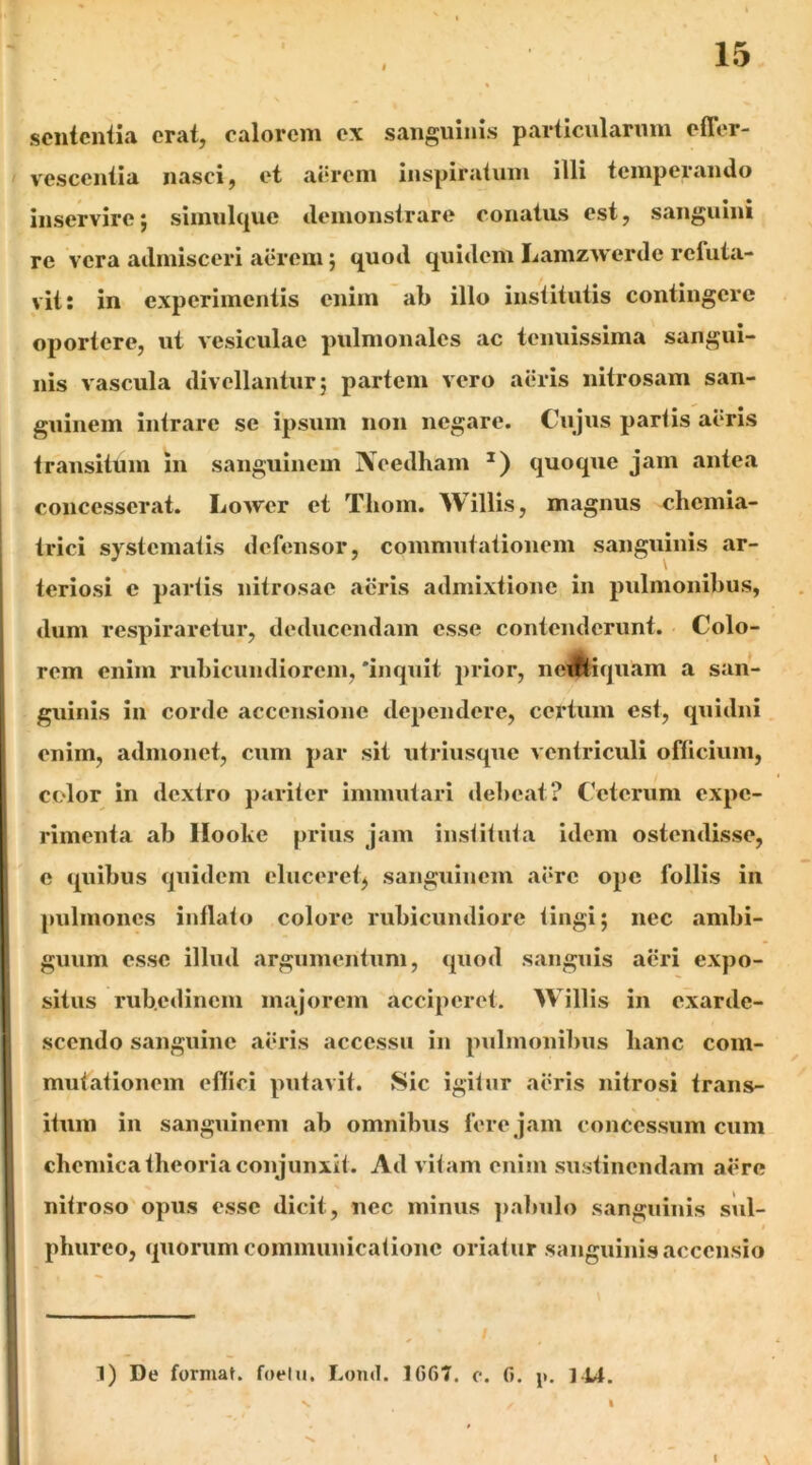 scntcniia erat, calorem ex sanguinis particnlarnin elTer- vesceniia nasci, et aerem inspiratum illi temperando inservirej simnlque demonstrare conatus est, sanguini re vera admisceri aerem; quod quidem Lamzwerde refuta- vit: in experimentis enim ab illo institutis contingere oportere, ut vesiculae pulmonales ac tenuissima sangui- nis vascula divellantur; partem vero aeris nitrosam san- guinem intrare se ipsum non negare. Cujus partis aeris transitum in sanguinem jVeedham quoque jam antea concesserat. Lower et Thom. Willis, magnus chemia- trici systematis defensor, commntationem sanguinis ar- teriosi e partis nitrosae acris admixtione in pulmonibus, dum respiraretur, deducendam esse contenderunt. Colo- rem enim rubicundiorem, 'inquit prior, neJlH(juam a san- guinis in corde accensione dependere, celatum est, quidni enim, admonet, cum par sit utriusque ventriculi officium, color in dextro pariter immutari debeat? Ceterum expe- rimenta ab llooke prius jam instituta idem ostendisse, e quibus quidem eluceret^ sanguinem aere ope follis in pulmones inflato colore rubicundiore tingi; nec ambi- guum esse illud argumentum, quod sanguis aeri expo- situs rubedinem majorem acciperet. Willis in exarde- scendo sanguine aeris accessu in pulmonibus banc com- mutationem effici putavit. Sic igitur aeris nitrosi trans- itum in sangninem ab omnibus fere jam concessum cum chemica theoria conjunxit. Ad vitam enim sustinendam aere nitroso opus esse dicit, nec minus ])abulo sanguinis sul- phureo, quorum communicatione oriatur sanguinis accensio 1) De format, foelu. Lond. 1667. o. 6. 144. I