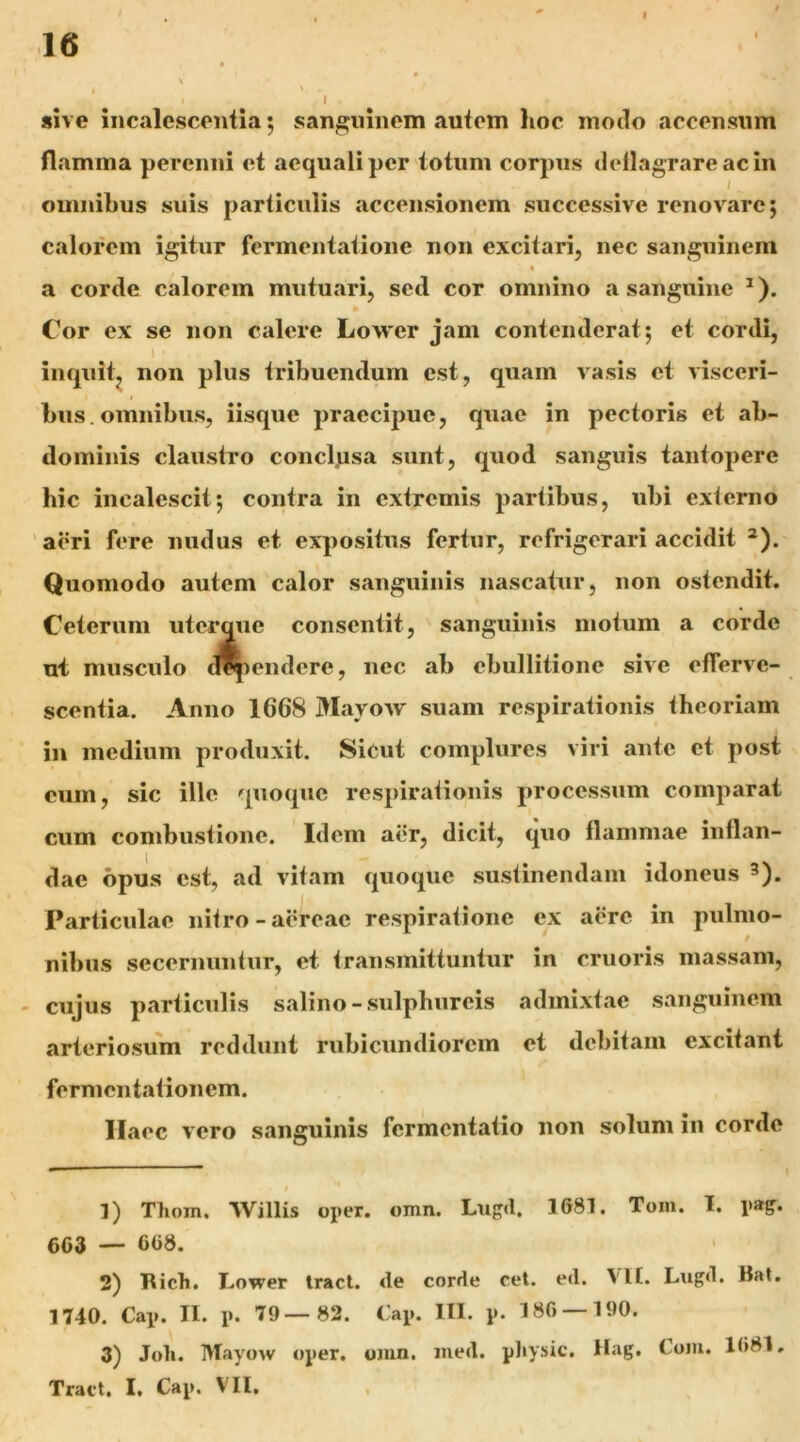 V » V I sive incalescentia; sanguinem autem lioc mmlo accensum flamma perenni et aequali per totum corpus deflagrare ac in / omnibus suis particulis accensionem successive renovare; calorem igitur fermentatione non excitari, nec sanguinem a corde calorem mutuari, sed cor omnino a sanguine ^). Cor ex se non calere Lower jam contenderat; et cordi, 1 inquit, non plus tribuendum est, quam vasis et visceri- bus, omnibus, iisque praecipue, quae in pectoris et ab- dominis claustro concljasa sunt, quod sanguis tantopere hic incalescit; contra in extremis partibus, ubi exferno 'aeri fere nudus et expositus fertur, refrigerari accidit *). Quomodo autem calor sanguinis nascatur, non ostendit. Ceterum uterque consentit, sanguinis motum a corde ui musculo d^endere, nec ab ebullitione sive efferve- scentia. Anno 1668 Mayow suam respirationis theoriam in medium produxit. SiCut complures viri ante et post cum, sic ille quoque respirafionis processum comparat cum combustione. Idem aer, dicit, quo flammae inflan- dae opus est, ad vitam quoque sustinendam idoneus 3). Particulae nitro-aereae respiratione ex aere in pulmo- t nibus secernuiitur, et transmittuntur in cruoris massam, - cujus particulis salino-sulphureis admixtae sanguinem arteriosum reddunt rubicundiorem et debitam excitant fermentationem. Haec vero sanguinis fermentatio non solum in corde 1) Thom. Willis oper. omn. Lngd. 1681. Tom. I. pag. 6C3 — 608. ' 2) Rich. Lower Iracl. de corde cet. ed. VH. Lugd. Rat. 1740. Cap. II. p. 79—82. Cap. III. p. 186 — 190. 3) Joli. Mayow oper, omn. med. physic. Hag. Com. 1681, Tract. I. Cap. VII,