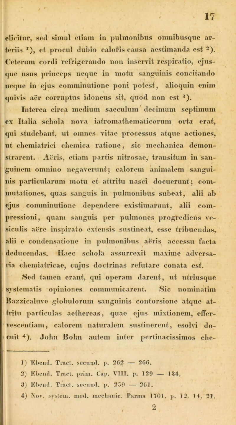 elloifnr, sod simul oliam in pulmonibus omuibnsqiie ar- teriis et procul dubio calonis causa aestimanda est ^). ('eterum cordi refrigerando non inservit respiratio, ejus- que usus princeps neque in motu san^^ilinis concitando neque in ejus comminutione poni potest, alioquin enim J quivis aer corruptus idoneus sit, quod non est Interea circa medium saeculum decimum septimum ex Italia schola nova iatromatliematicorum orta erat, qui studebant, ut omnes vitae processus atque actiones, ut chemiatrici cliemica ratione, sic mechanica demon- strarent. Acris, etiam partis nitrosae, transitum in san- guinem omnino negaverunt; calorem animalem sangui- nis particularum motu et attritu nasci docuerunt; com- mutationes, quas sanguis in pulmonibus subeat, alii ah ejus comminutione dependere existimarunt, alii com- pressioni, quam sanguis per pulmones progrediens ve- siculis acre inspirato extensis sustineat, esse tribuendas, alii e condensatione in i)ulmonibus aiuis accessu facta deducendas. Haec schola assurrexit maxime adversa- ria chemiatricae, cujus doctrinas refutare conata est. Sed tamen erant, qui operam darent, ut utriusque systematis 'opiniones communicarent. Sic nominatim Bazzicaluve glohulorum sanguinis contorsione atque at- tritu particulas aethereas, quae ejus mixtionem, cfler- vescentiam, calorem naturalem sustinerent, esolvi do- cuit -^). John Bohn autem inter pertinacissimos che- 1) Elieiid. Tracl. scciiml. p. 262 — 260. 2) Kbeiul. Tnul. priin. Cap. VllI. p. 7 29 — 134, 3) K!)i*u(l. Tracl. secuiid. p. 259 — 261. 4) X(H'. !>ysleiu. med. iiiccliaiiic. Parma 1701. p. 12. 14. 21.