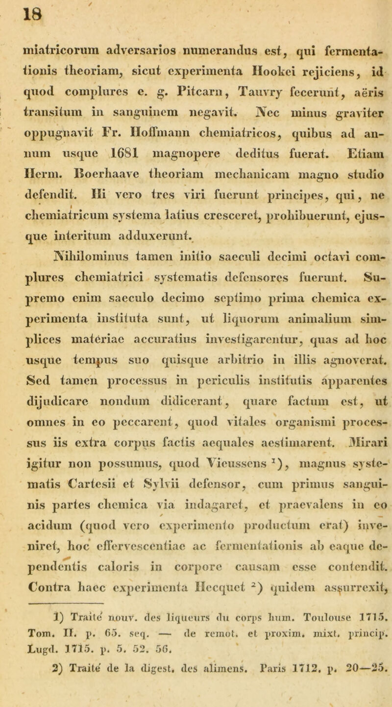 miatricorum adversarios numerandus est, qui fermenta- tionis theoriam, sicut experimenta Ilookei rejiciens, id quod complures e. Pitearn, Taiivry fcceruiit, aeris transitum in sanguinem negavit. Nec minus graviter oppugnavit Fr. Iloffinann chemiatricos, quibus ad an- num usque 1681 magnopere deditus fuerat. Etiam Ilcrm. Eoerhaave theoriam mechanicam magno studio defendit. Ili vero tres viri fuerunt principes, qui, ne i chemiatricum systema latius cresceret, prohibuerunt, ejus- que interitum adduxerunt. Nihilominus tamen initio saeculi decimi octavi com- plures chcmiatrici systematis defensores fuerunt. Su- premo enim saeculo decimo septimo prima chemica ex- perimenta instituta sunt, ut liquorum animalium sim- plices materiae accuratius investigarentur, quas ad hoc usque tempus suo quisque arbitrio in illis agnoverat. Sed tamen processus in periculis institutis apparentes dijudicare nondum didicerant, quare factum est, ut omnes in eo peccarent, quod vitales organismi proces- sus iis extra corpus factis aequales aestimarent. Mirari igitur non possumus, quod Ticussens ^), magnus syste- matis Cartesii et Sylvii defensor, cum primus sangui- nis partes chcinica via indagaret, et praevalens in co ✓ ^ acidum (quod vero experimento jjroductiim erat) inve- niret, hoc ctTervcsccntiac ac fcrinent.ationis ab eaque de- pendentis caloris in corpore causam esse contendit. Contra haec experimenta llecquet quidem asi^urrexit, 3) Tralte nouv. des liqueurs du coq)S limn. Toiiloxise 1715. Tom. II. i>. 05. seq. — de remot. et proxim. luixl. priucip. Lugd. 3 715. p. 5. 52. 50.