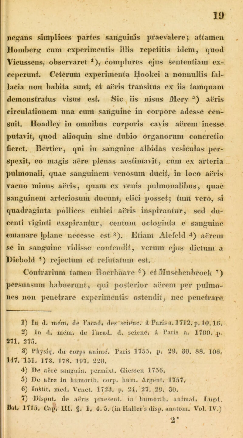 negans simplices- partes sanguinis praevalere'; attamen Ilomberg cum experimentis illis repetitis iilein, quod / Vieusscns, observaret *), connilures ejus Sententiam ex- ceperunt. Ceterum experimenta Hookei a nonnullis fal- lacia non babita sunt, ct aeris transitus ex iis tamquani demonstratus visus est. Sic iis nisus Mcry aeris / circulationem una cum sanguine in corpore adesse cen- suit. Iloadley in omnibus corporis cavis aerem inesse putavit, quod alioquin sine dubio organorum concretio fleret., Bertier, qui in sanguine albidas v esiculas pcr- S})cxit, eo magis aere plenas aestimavit, cum ex arteria pulmonali, quae sanguinem Venosum diicit^ in loco aeris vacuo minus aeris, quam ex venis pulmonalibus, quae sanguinem arteriosum ducunt, elici posset; tum vero, si quadraginta pollices cubici aeris inspirantur j sed du- centi viginti exspirantur, centum octoginta e sanguine emanare jplane necesse est 3). Etiam Alefeld aerem se in sanguine vidisse contendit, verum ejus dictum a Dicbold ') rejectum et refutatum est.. Contrarium tamen BoerhaaVe et Muschcnbroek '^) persuasum habuerunt, qui posterior aerem per pulmo- nes non penetrare experimentis ostendit j nec penetrare 1) trl (1. mem. de Tacadi des Scienc. a Paris a. 1712. j». 10.1 fi. 2) Iu «1* -me'!!!, de 1’acad. d. scienC. u Paris a. 1700. .j*. 271. 275. , 3) Pliysiq. flti corjts anime. Paris 1755. p. 29. 30. 88. lOfi. 117. 151. 173. 178. 197. 220. 4) De aere saiiguiii. permixt. Giessen 1756. 5) De aere in humoiil). corp. Imm. Arqenl. 1757. C) Instit. ined. Venet. 1723. p. 24. 27. 29. 30. ?) l)lsp<it. de aeris jtraesenl. in linniOril). animal. Ciipd, Bat. 1715. Ciq*. III. §. 1. 4. 5. (iii Haller s disy. anatoni. Vol. IV.) 2*