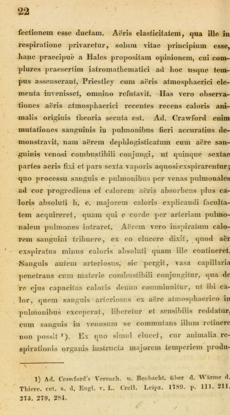 feciionem esse ductam. Acris elasiiciiatcm, qua illo in respiratione privaretur, solum vitae 2>rincipium esse, •hanc praccqiue a Hales propositam opinionem, cui com- plures praesertim iatromatliematici ad hoc usque tem- pus assenserant, Priestley cum aeris atmospliaerici ele- menta invenisset, omnino refutavit. « lias vero observa- tiones aeris atmosphaerici recentes recens caloris ani- malis originis theoria secuta est. Ad. Crawford enim mutationes sanguinis i» pulmonibus fieri accuratius de- monstravit, nam aerem dephlogisticatum cum aere san- guinis venosi combnstihili conjungi, ut quinque sextae partes aeris fixi et pars sexta vaporis aquosi exspirarentur; quo processu sanguis e pulmonibus per venas pulmonales ad cor progrediens et calorem alu*is absorbens plus ca- loris absoluti h. e. majorem caloris explicandi faculta- / tem acquireret, quam qui e corde per arteriam pulmo- nalem pulmones intraret. A(‘rcm vero inspir.atum calo- rem sanguini tribuere, ex eo elucere dixit, quod aer ♦ exspiratus minus caloris absoluti quam ille contineret. Sanguis autem arteriosus, sic pergit, vasa capillaria penetrans cum materie combustibili conjungitur, qua de re ejus capacitas caloris deiiuo comminuitur, ut il)i ca- lor, quem sanguis arteriosus ex aere atmosphaerico in pulmonibus exceperat, liberetur et sensibilis reddatur, cum sanguis in venosum se commutans illum retinere non possit ^). Ex quo simul elucet, cur animalia re- spirationis organis instructa majorem temperiem produ- __ ^ 1) Ad. Cra^vford’s Versiicli. ii. Iieol)aclit. iil»er d. XA Srme d. Thiere. cef. a. d, Engl. v. L. €reil. Leipz. 1T89. \k 131. 211. 2T3. 279. 284.