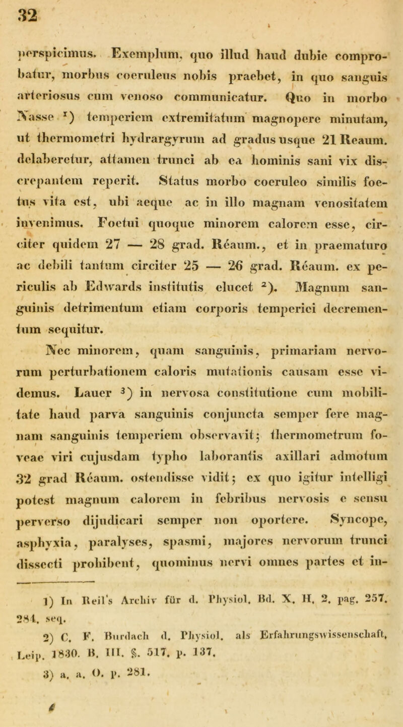 i porspicimus. .Exemplum, «jiio illud haud dubie compro- baluv, morbus eoeruleus nobis praebet, in quo saiij^uis arleriosus eum venoso communicatur. Quo in morbo » Xasse *) temperiem extremitatum magnopere minutam, ♦ I ut thermomclri bydrargyrum ad gradus usque 21 Reaum. dcla])erciur, atlamen‘trunci ab ca bomiiiis sani vix dis- crepantem reperit. Status morbo coeruleo similis foe- tus vita est, ubi aeque ac in illo magnam vcnositatem invenimus. Foetui quoque minorem calorem esse, cir- citer quidem 27 — 28 grad. Reaum., et in praematuro ac debili tantum circiter 25 — 26 grad. Reaum. ex pe- riculis ab Edu'ards institutis elucet ^). Magnum san- guinis detrimentum etiam corporis temperiei decremen- tum sequitur. I * Nec minorem, quam sanguinis, primariam nervo- rum perturbationem caloris mutationis causam esse vi- demus. Lauer in nervosa constitutione cum mobili- tate baiid parva sanguinis conjuncta semper fere mag- nam sanguinis temperiem observavit; tbermometrnm fo- veae viri cujusdam typbo laborantis axillari admotum .32 grad Reaum. ostendisse vidit; ex quo igitur intelligi potest magnum calorem in febribus nervosis e sensu ])erverso dijudicari semper non oportere. Syncope, asphyxia, paralyses, spasmi, majores nervorum trunci dissecti prohibent, quominus nervi omnes partes et in- I — — * t 1) lii Ileils Archiv fur d. Tliysiol. Bd. X. H. 3. pig. 257, 2Hi. se<i. 2) C. F. Bnrdac]> d. PJiy.siol, ais ErfahrungsnissenscLaft, 1 1830. B, III, ol7, j>. 137, 3) a. a. O. 1>. i