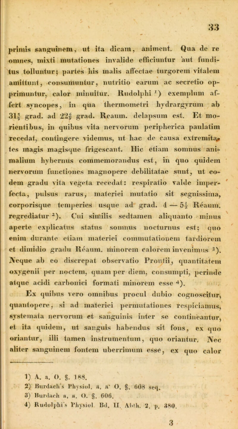 / primis sanguinem, ut ita «licam, animent. Qua de re omnes, mixti mutationes invalide efficiuntur aut fundi- tus tolluntur; partes liis malis allectae turborem vitalem % amittunt, consumuntur, nutritio earum ac secretio op- primuntur, calor minuitur. Rudolphi exemplum af- fert syncopes, in qua thermometri hydrargyrum ab 31^ grad. ad 22| grad. Reaum. delapsum est. Et mo- rientibus, in quibus vita nervorum peripherica paulatim recedat, conting-ere videmus, ut hac de causa extremit£\^ ^ tes magis magisque frigescant. Ilie etiam somnus ani- malium hybernus commemorandus est, in quo quidem nervorum functiones magnopere debilitatae sunt, ut eo- dem gradu vita vegeta recedat: respiratio valde imper- fecta, pulsus rarus, materiei mutatio sit segnissima, corporisque temperies usque ad grad. 4 — 5| Reaum. regrediatur ^). Ciii similis sedtamen aliquanto minus aperte explicatus status somnus nocturnus est; quo enim durante etiam materiei commutationem tardiorem et dimidio gradu Reaum. minorem calorem invenimus 3), jVeque ab eo discrepat observatio Proutii, quantitatem oxygenii per noctem, quam per diem, consumpti, perinde atque acidi carbonici formati minorem esse *^). Ex quibus vero omnibus procul dubio cognoscitur, quantopere, si ad materiei jiermutationes tespiciaimis, systemata nervorum et sanguinis inter se contineantur, et ita quidem, ut sanguis habendus sit fons, ex quo oriantur, illi tamen instrumentum, quo oriantur. ]\ec aliter sanguinem fontem uberrimum esse, ex quo calor 1) A. a. O. $. 188. 2) Jiurdacli’s Pliysiol. a. a' O. §. (i08 seq. 3) llurdach a, a. O. (506. 4) Rudulphi s 1'iiysiol IM. II, Ai»lli. 2. p. 380, 3 '