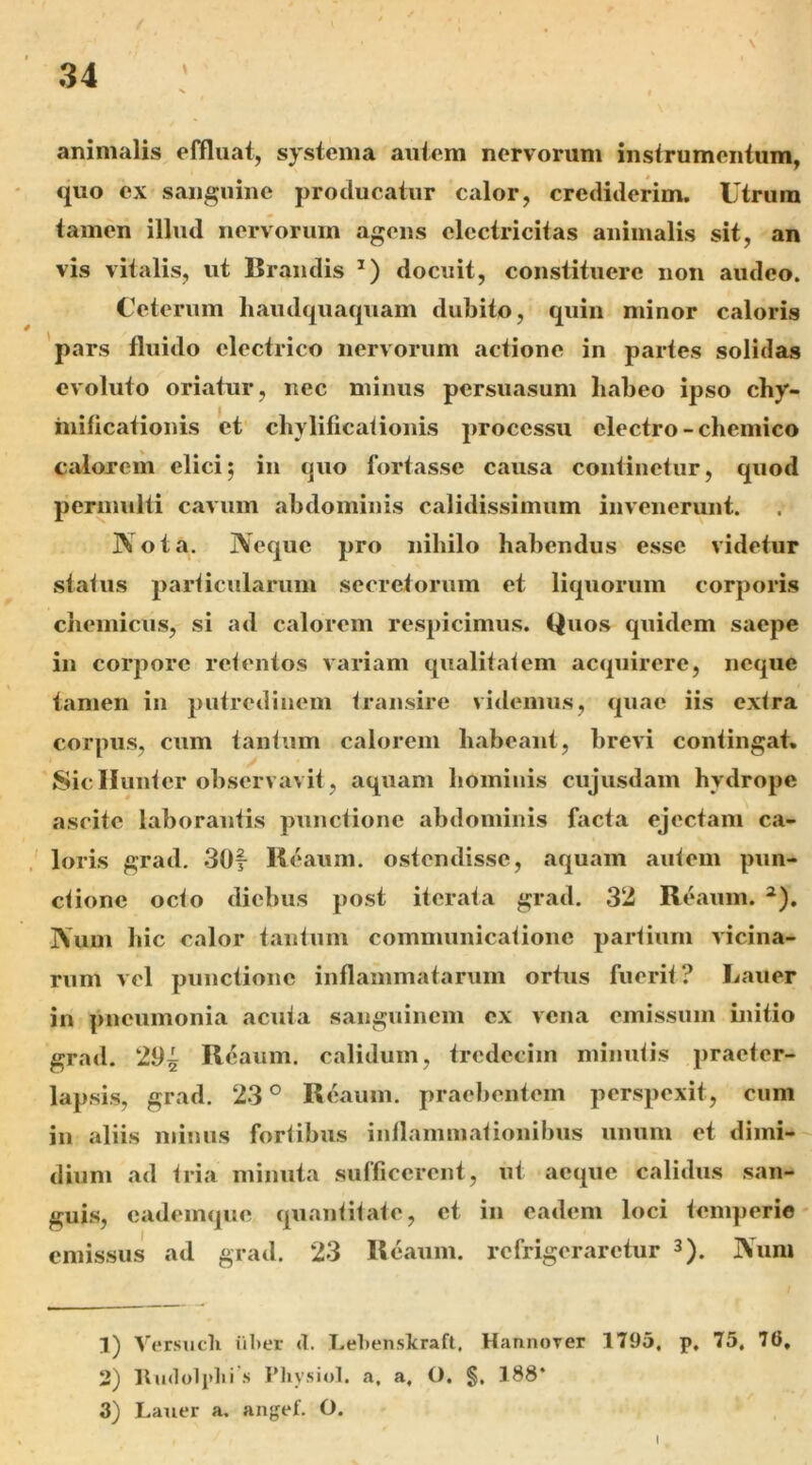 animalis effluat, systema autem nervorum insirumentum, quo ex sanguine producatur calor, crediderim. Utrum tamen illud nervorum agens clcctricitas animalis sit, an vis vitalis, ut Braiidis docuit, constituere non audeo. Ceterum haudquaquam dubito, quin minor caloris 'pars fluido electrico nervorum aclione in partes solidas evoluto oriatur, nec minus persuasum habeo ipso cby- inificationis et cbylificaiionis processu electro-cbemico calorem elici; in quo fortasse causa continehir, quod perimilti cavum abdominis calidissimum invenerunt. Nota. Neque pro nihilo habendus esse videtur stalus 2>arlicularum secretorum et liquorum corporis cheinicus, si ad calorem respicimus. Quos quidem saepe in corpore relentos variam qualitalem acquirere, neque tamen in putredinem Iransire videmus, quae iis exlra corpus, cum tanlum calorem habeant, brevi contingat. 8icIIun<er observavit, aquam hominis cujusdam hydrope ascite laborantis punctione abdominis facta ejectam ca- loris grad, 30f Keaum. ostendisse, aquam autem pun- ctione octo diebus post iterata grad. 3‘2 Reaum. ^). Num hic calor tantum communicatione partium vicina- rum vel punctione inflammatarum ortus fuerit ? Lauer in pneumonia acuta sanguinem ex vena emissum initio grad. 2^5 Reaum. calidum, tredeciui minutis praeter- lapsis, grad. 23 ^ Re aum. praebentem perspexit, cum in aliis minus fortibus inflammationibus iimiiu et dimi- dium ad tria minuta sufficerent, ut aeque calidus san- guis, eademque quantitate, et in eadem loci temperie emissus ad grad. 23 Reaum. refrigeraretur 3). Nimi 1) Versucli iiber d. Lehenskraft, Hannover 1795, p, 75, 76, 2) lluilolplii .s Pliysiol. a. a, O. §. 188* 3) Lauer a. angef. O.