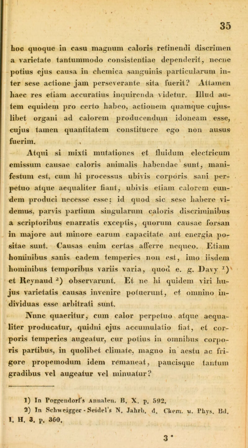 Loc quoque in casu magnum caloris retinendi discrimen a varietate tantummodo consistentiae dependerit, necne potius ejus causa in clieinica sanguinis particularum in- ter sese aciionc jam perseverante sita fuerit? Attamen haec res etiam accuratius inquirenda videtur. Illud au- tem equidem j^ro certo habeo, actionem quamque cujus- libet organi ad calorem producendum idoneam esse, cujus tamen quantitatem constituere ego non ausus t fuerim. , i Atqui si mixti mutationes et fluidum electricum emissum causae caloris animalis habendae* sunt, mani- festum est, cum hi processus ubivis corporis sani per- petuo atque aequaliter fiant, ubivis etiam calorem eun- dem produci necesse esse; id quod sic sese Iiai)ere vi- demus, parvis partium singularum caloi’is discriminibus a scriptoribus enarratis exceptis, quorum causae forsan „ in majore aut minore earum capacitate aut energia po- sitae sunt. Causas enim certas aflerre nequeo. Etiam hominibus sanis eadem temperies non est, imo iisdem hominibus temporibus variis varia, quod e. g. Davy ^)’ ct Reynaud observarunt. Et ne hi quidem viri hu- jus varietatis causas invenire potuerunt, ct omnino in- dividuas esse arbitrati sunt. Nnnc quaeritur, cum calor perpetuo atque aequa- liter producatur, quidni ejus accumulatio liat, ct cor- poris temperies augeatur, cur potius in omnibus corpo- ris partibus, in quolibet climate, magno in‘aestu ac fri- gore propemodum idem remaneat, paucisque tantum gradibus vel augeatur vel minuatur? 1) In Pof^gendorfs Annaleu. B. X. p. 592. 2) In ScliM eigger - Seitler* N. Jahrl). d. Ckem. y. Phys. Btl. 1, H. 3. p. 360. 3*
