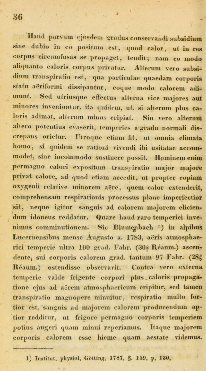 Haud par\uiii ojusdoiii ‘gradus conservandi Hubsidiuni sine dubio iu eo positoiii .esi, quod calor , ut in res coipus circuiuiusas se propaget, ieiidit j nam eo modo aliquanto caloris cor])us juivalur. AKerum vero subsi- dium transpiraiio esiqua paidicubae quaedam corporis siaiu aeriformi dissipantur, eoque modo calorem adi- uiiint. Sed uiriusquc eflectiis alterna vice majores aut minores inveniuntor, iia quidem, ut, si alierum plus ca- loris adimat, alierum mimis eripiai. Sin vero alterum aliero potentius evaserii, ieinperies a gradu normali dis- crepans orieiur. l iroijue etiam Iit, ut omnia climata bomo, si quidem se rationi vivendi ibi usitatae accom- modet, sine incommodo sustinere possit. Hominem enim permagno calori expositum iranspiratio major majore privat calore, ad quod etiam accedit, ut propler copiam oxygenii relative minorem aere, quem calor cxlenderit, comprehensam respirationis processus plane imperfectior sii, neque igitur sanguis ad calorem majorem elicien- dum idoneus reddatur. Quare haud raro temperiei inve- nimus comminutionem. Sic Blunuyibach in alpibus Lucernensibus mense Auguslo a. 1783, aiuds aliuosphae- rici temperie iillra 100 grad. Fahr, (30f Reanm.) ascen- dente, sui corporis calorem grad. tantum 97 Fahr. (28|^ Reaum.) ostendisse observavit. C'ontr.a vero externa temperie valde frigente corpori plus ^caloris propaga- tione ejus ad aerem atmosphaericiim eripitur, sed tamen transpiratio magno})crc minuitur, respiratio multo for- tior est, sanguis ad majorem calorem producendum ap- tior redditur, ut frigore permagno corporis temperiem potius augeri quam minui reperiamus. Itaque majorem corporis calorem esse hieme quam aestate videmus. 1) IiiJitilut, pliysiol. GOlling. 1787, §. 159, j). 130,
