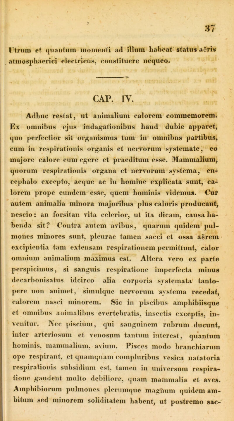 tUrum et (juantiim momenti ad illum habeat status aeris / » atmosphaerici electrieus, constituere nequeo. CAP. IV. Adhuc restat, ut animalium calorem commemorem. Ex omnibus ejus indagationibus haud dubie apparet, quo perfectior sit organismus tum in omnibus partibus, cum in respirationis organis et nervorum systemate, eo majore calore eum egere et praeditum esse. Mammalium, quorum respirationis organa et nervorum systema, enr cej)halo excepto, aeque ac in homine explicata sunt, ca- lorem prope eundem esse, quem hominis videmus. Cur autem animalia minora majoribus plus caloris producant, nescio; an forsitan vita celerior, ut ita dicam, causa ha- benda sit? CVntra autem avibus, quarum quidem pul- mones minores sunt, pleurae tamen sacci et ossa aerem excipientia tam extensam respirationem permittunt, citior omnium animalium maximus est. Altera vero ex parte perspicimus, si sanguis respiratione imperfecta minus decarbonisatus idcirco alia corporis systemata' tanto- pere non animet, simulque nervorum systema recedat, calorem nasci minorem. Sic in piscibus amphibiisque et omnibus animalibus evertebratis, insectis exceptis, in- venitur. IVec piscium, qui s.anguinem rubrum ducunt, inter arteriosum et venosum tantum interest, quantum hominis, niammaliuin, avium. Pisces modo branchiarum ope respirant, et quamtjuam compluribus vesica natatoria respirationis subsidium est, tamen in universum respira- tione gaudent mullo debiliore, quam mammalia et aves. Amphibiorum pulmones plerumque magnum quidem am- bitum sed minorem soliditatem habent, ut postremo sac-