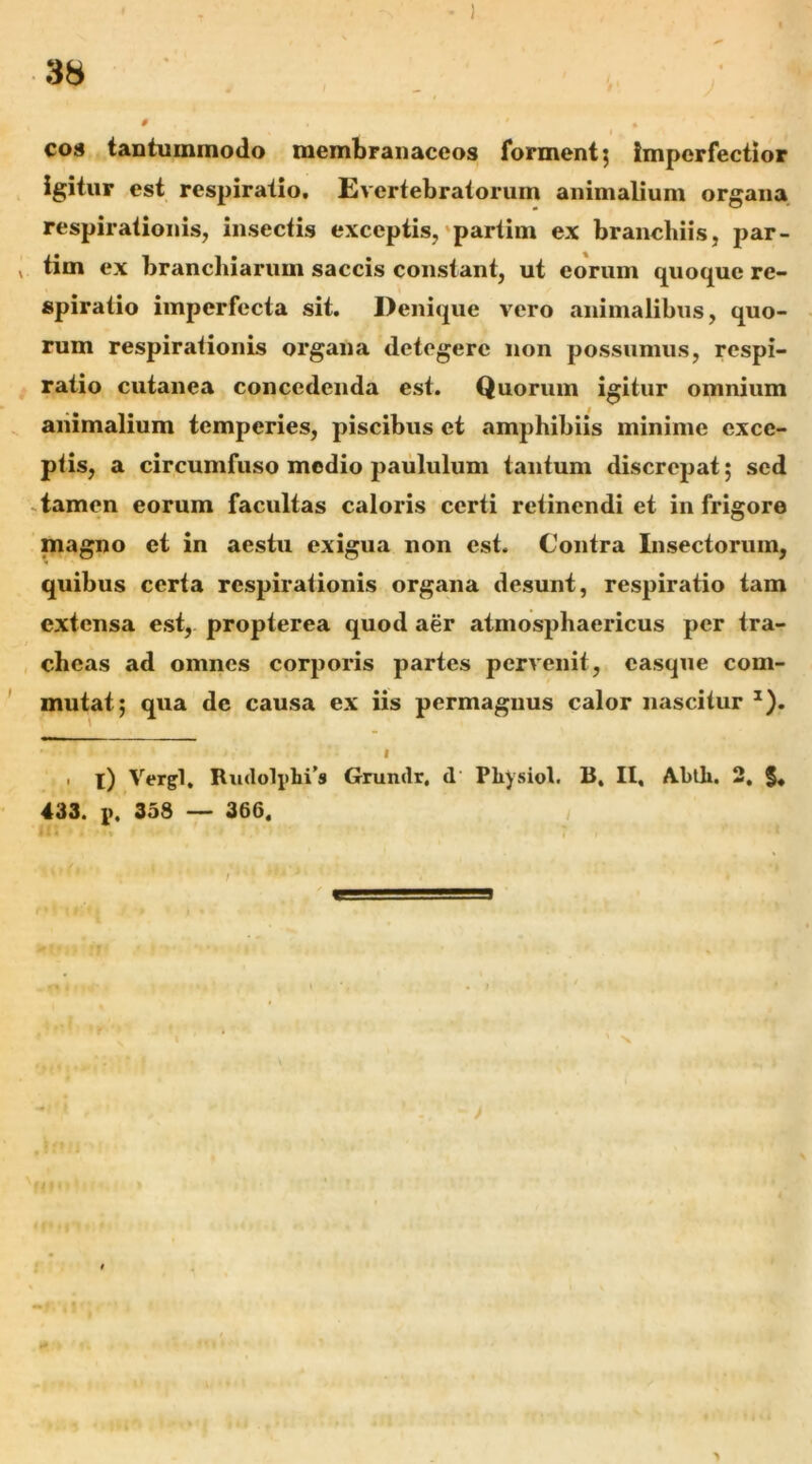 C08 tantummodo membranaceos forment j imperfectior igitur est respiratio, Evertebratorum animalium organa respirationis, insectis exceptis,'partim ex branchiis, par- ^ tim ex branchiarum saccis constant, ut eorum quoque re- spiratio imperfecta sit. Denique vero animalibus, quo- rum respirationis organa detegere non possumus, respi- ratio cutanea concedenda est. Quorum igitur omnium animalium temperies, piscibus et amphibiis minime exce- piis, a circumfuso medio paululum tantum discrepat; sed .tamen eorum facultas caloris certi retinendi et in frigore magno et in aestu exigua non est. Contra Insectorum, quibus certa respirationis organa desunt, respiratio tam extensa est, propterea quod aer atmosphaericus per tra- cheas ad omnes corporis partes pervenit, casque com- mutat; qua de causa ex iis permagnus calor nascitur ^). I 1 i) Vergi. Rudolplii’® Grundr, d Physiol. B. II, A.btli. 2, §, 433. 1). 358 — 366. /