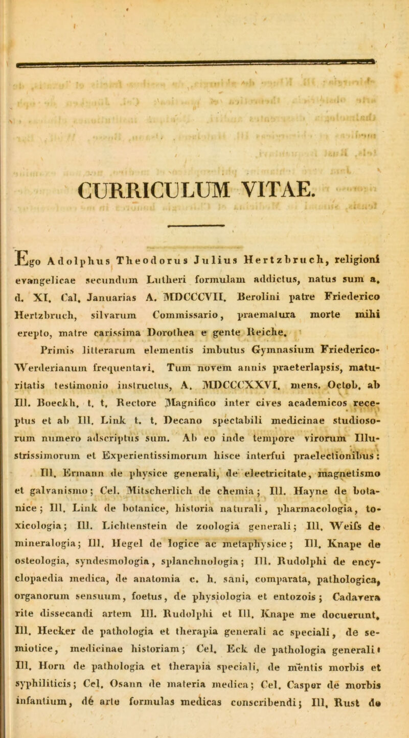 CURRICULUM VITAE. lligo Atlolphtis Theodorus Julius Herlzhruch, religioni evangelicae .secundum Liilheri formulam addictu.s, natus sum a, d. XI. Cal, Januarias A. MDCCCVII. Reroliiii patre Friederico Herlzhruch, silvarum Commi.ssario, pi-aemalura morte mihi erepto, matre caris.sima Dorolhea e gente Reiche. Primis litterarum elementis imbutus Gymnasium Friederico- ' Werderianum frequentari. Tum novem atinis praeterlapsis, matu- ritatis testimonio iuslrucljis, A. MDCCCXXVI. mens. Oclob. ah 111. Roeckh. t. t. Rectore jMagnilico inter cives academicos rece- ptus et ab IU. Link t. t. Decano spectabili medicinae studioso- rum numero adscriptus sum. AI) eo inde tempore virorum Illu- strissimorum et Experientissimorum hisce interfui praelectionibus: . 111, Erinann de physice generali, de' electricitale, magnetismo et galvanismo; Cei. Mitscherlich de chemia; 111. Hayne de bota- iiice; 111. Link de botanice, historia naturali, pharmacologia, to- xicologia; 111. Licbtensfein de zoologia generali; IU. Weifs de mineralogia; 111. Hegel de logice ac metaphysice ; 111. Knape de osteologia, syndesmologia, splanchnologia; 111. Rudolphi de ency- clopaedia medica, de anatomia c. h. sani, comparata, pathologica, ' organorum sensuum, foetus, de physiologia et entozois ; Cadavera rite dissecantU artem 111. Rudolphi et IU. Knape me docuerunt, 111. Hecker de pathologia et therapia generali ac .speciali, de se- miolice, medicinae historiam; Cei. Eck de pathologia generali i IU. Horn de pathologia et therapia speciali, de mientis morbis et syphiliticis; Cei. Osann de materia medica; Cei. Caspor de morbis infantium, d6 arte formulas medicas conscribendi; 111, Rust d*