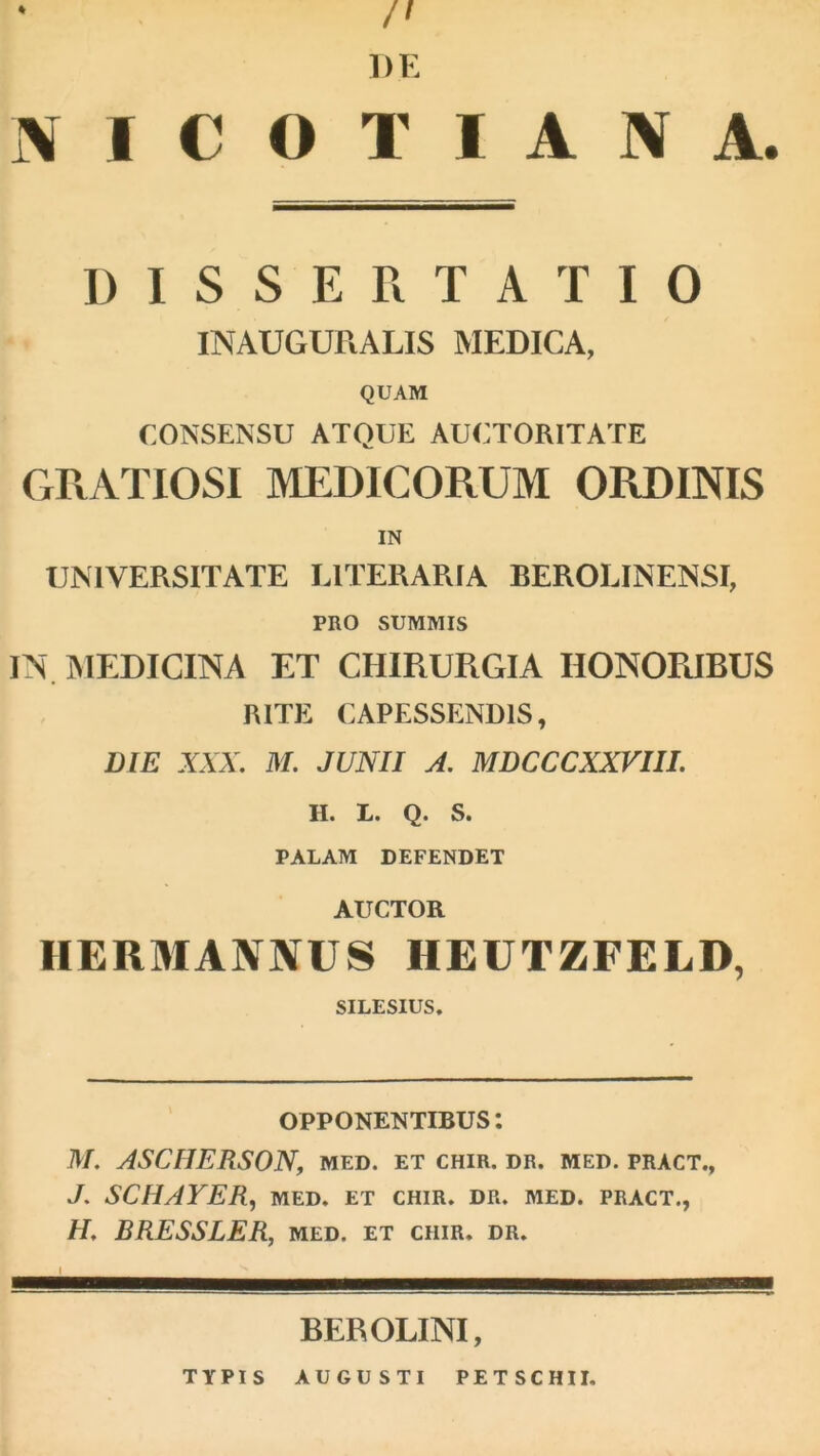 /l DE N A. % i\ I C O T I A DISSERTATIO INAUGURALIS MEDICA, QUAM CONSENSU ATQUE AUCTORITATE GRATIOSI MEDICORUM ORDINIS IN UNIVERSITATE LITERARIA BEROLINENSI, PRO SUMMIS IN. IMEDICINA ET CHIRURGIA HONORIBUS RITE CAPESSENDIS, DIE XXX. M. JUNII A. MDCCCXXVIII. H. L. Q. S. PALAM DEFENDET AUCTOR HERMANNUS HEUTZFELD, SILESIUS, OPPONENTIBUS: M. ASCHERSON, med. et chir. dr. med. pract., J. SCHAYER, MED. ET CHIR. DR. MED. PRACT., H, BRESSLER, med. et chir. dr. BEROLINI, typis augusti petschii.